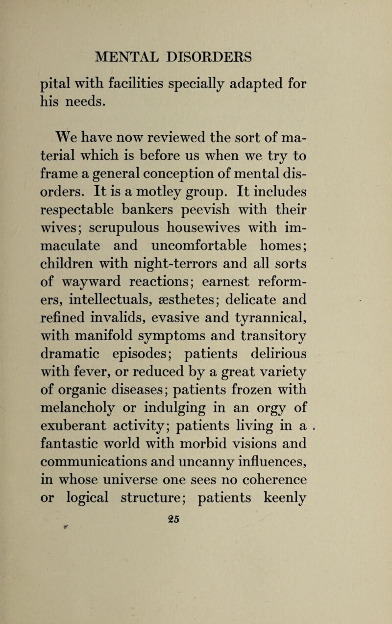 pital with facilities specially adapted for his needs. We have now reviewed the sort of ma¬ terial which is before us when we try to frame a general conception of mental dis¬ orders. It is a motley group. It includes respectable bankers peevish with their wives; scrupulous housewives with im¬ maculate and uncomfortable homes; children with night-terrors and all sorts of wayward reactions; earnest reform¬ ers, intellectuals, aesthetes; delicate and refined invalids, evasive and tyrannical, with manifold symptoms and transitory dramatic episodes; patients delirious with fever, or reduced by a great variety of organic diseases; patients frozen with melancholy or indulging in an orgy of exuberant activity; patients living in a . fantastic world with morbid visions and communications and uncanny influences, in whose universe one sees no coherence or logical structure; patients keenly ¥