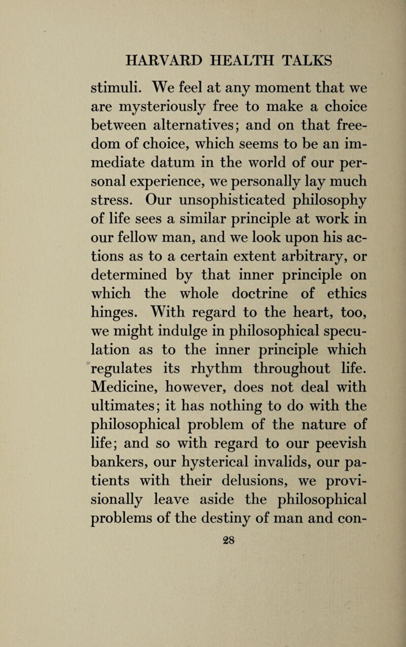 stimuli. We feel at any moment that we are mysteriously free to make a choice between alternatives; and on that free¬ dom of choice, which seems to be an im¬ mediate datum in the world of our per¬ sonal experience, we personally lay much stress. Our unsophisticated philosophy of life sees a similar principle at work in our fellow man, and we look upon his ac¬ tions as to a certain extent arbitrary, or determined by that inner principle on which the whole doctrine of ethics hinges. With regard to the heart, too, we might indulge in philosophical specu¬ lation as to the inner principle which regulates its rhythm throughout life. Medicine, however, does not deal with ultimates; it has nothing to do with the philosophical problem of the nature of life; and so with regard to our peevish bankers, our hysterical invalids, our pa¬ tients with their delusions, we provi¬ sionally leave aside the philosophical problems of the destiny of man and con-