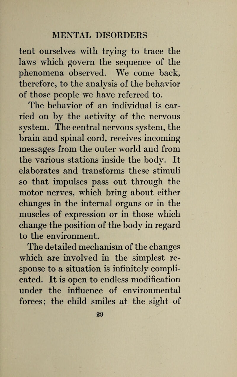 tent ourselves with trying to trace the laws which govern the sequence of the phenomena observed. We come back, therefore, to the analysis of the behavior of those people we have referred to. The behavior of an individual is car¬ ried on by the activity of the nervous system. The central nervous system, the brain and spinal cord, receives incoming messages from the outer world and from the various stations inside the body. It elaborates and transforms these stimuli so that impulses pass out through the motor nerves, which bring about either changes in the internal organs or in the muscles of expression or in those which change the position of the body in regard to the environment. The detailed mechanism of the changes which are involved in the simplest re¬ sponse to a situation is infinitely compli¬ cated. It is open to endless modification under the influence of environmental forces; the child smiles at the sight of