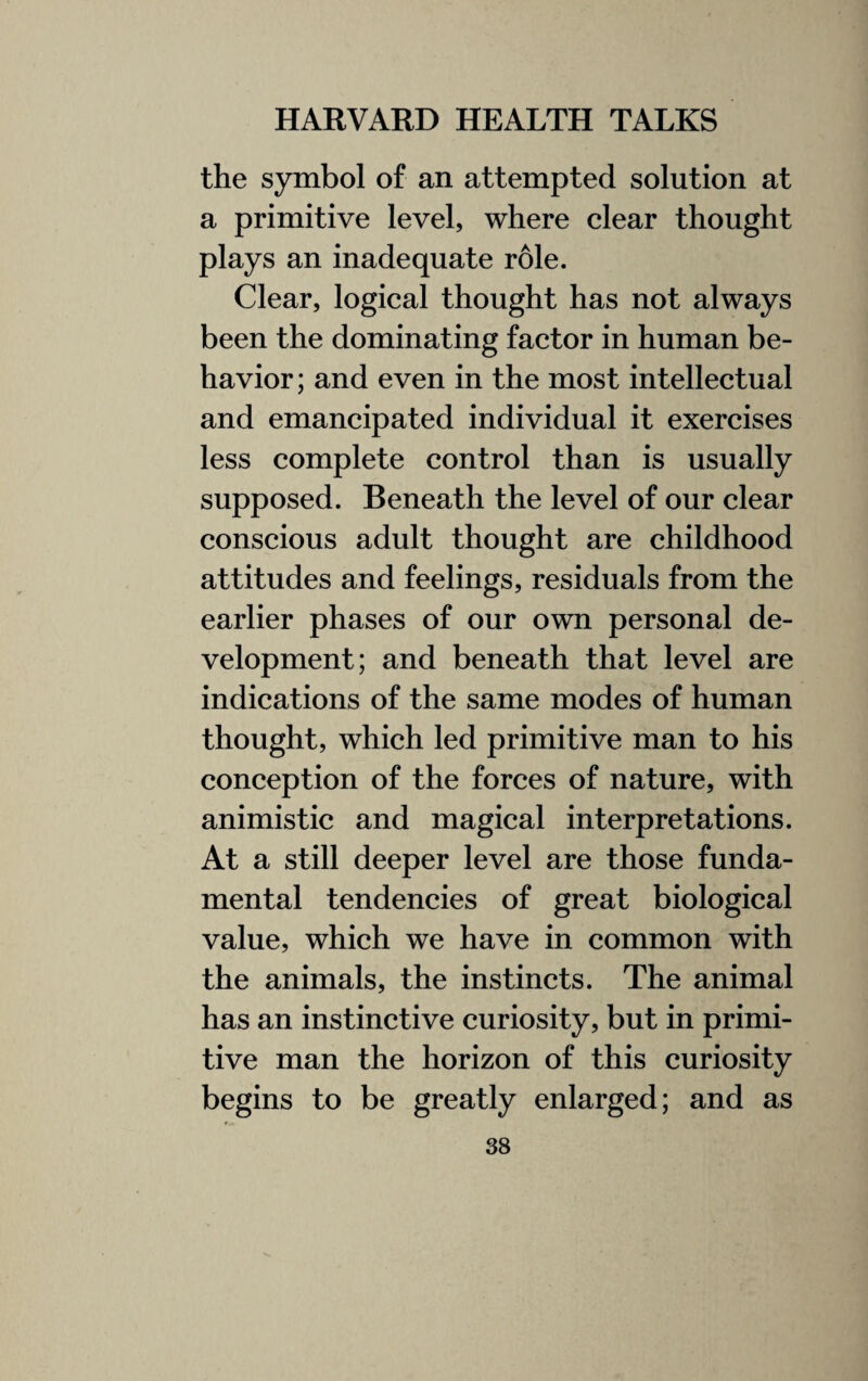 the symbol of an attempted solution at a primitive level, where clear thought plays an inadequate role. Clear, logical thought has not always been the dominating factor in human be¬ havior; and even in the most intellectual and emancipated individual it exercises less complete control than is usually supposed. Beneath the level of our clear conscious adult thought are childhood attitudes and feelings, residuals from the earlier phases of our own personal de¬ velopment; and beneath that level are indications of the same modes of human thought, which led primitive man to his conception of the forces of nature, with animistic and magical interpretations. At a still deeper level are those funda¬ mental tendencies of great biological value, which we have in common with the animals, the instincts. The animal has an instinctive curiosity, but in primi¬ tive man the horizon of this curiosity begins to be greatly enlarged; and as