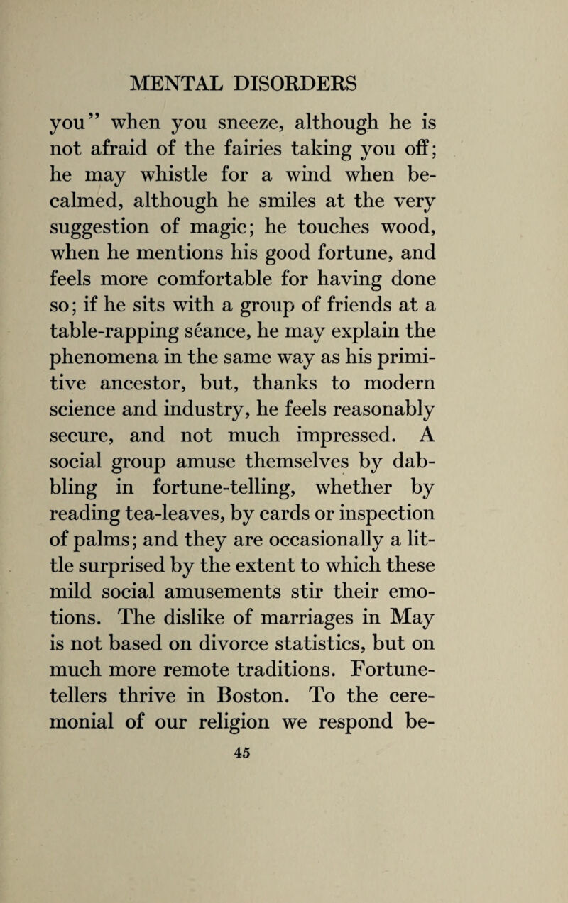 you” when you sneeze, although he is not afraid of the fairies taking you off; he may whistle for a wind when be¬ calmed, although he smiles at the very suggestion of magic; he touches wood, when he mentions his good fortune, and feels more comfortable for having done so; if he sits with a group of friends at a table-rapping seance, he may explain the phenomena in the same way as his primi¬ tive ancestor, but, thanks to modern science and industry, he feels reasonably secure, and not much impressed. A social group amuse themselves by dab¬ bling in fortune-telling, whether by reading tea-leaves, by cards or inspection of palms; and they are occasionally a lit¬ tle surprised by the extent to which these mild social amusements stir their emo¬ tions. The dislike of marriages in May is not based on divorce statistics, but on much more remote traditions. Fortune¬ tellers thrive in Boston. To the cere¬ monial of our religion we respond be-