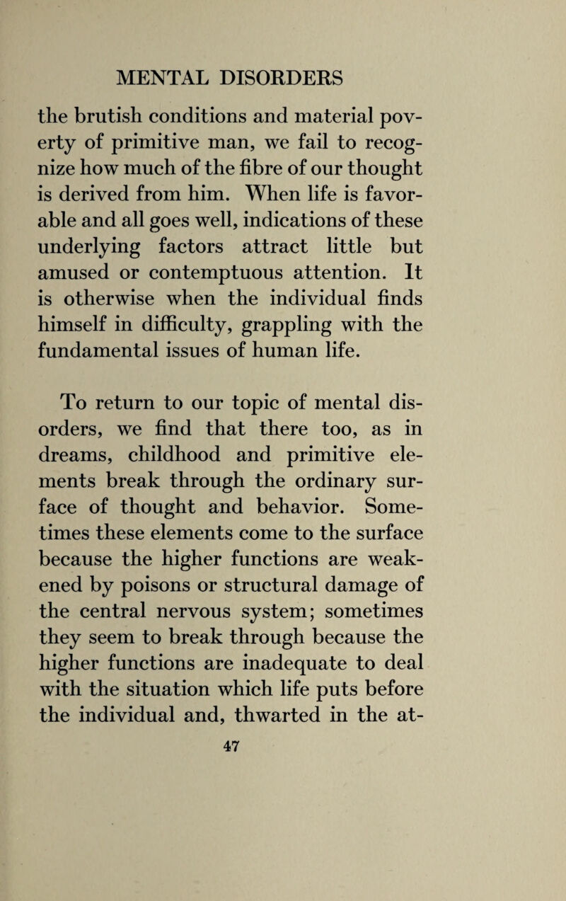 the brutish conditions and material pov¬ erty of primitive man, we fail to recog¬ nize how much of the fibre of our thought is derived from him. When life is favor¬ able and all goes well, indications of these underlying factors attract little but amused or contemptuous attention. It is otherwise when the individual finds himself in difficulty, grappling with the fundamental issues of human life. To return to our topic of mental dis¬ orders, we find that there too, as in dreams, childhood and primitive ele¬ ments break through the ordinary sur¬ face of thought and behavior. Some¬ times these elements come to the surface because the higher functions are weak¬ ened by poisons or structural damage of the central nervous system; sometimes they seem to break through because the higher functions are inadequate to deal with the situation which life puts before the individual and, thwarted in the at-