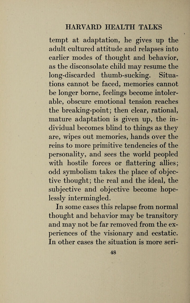 tempt at adaptation, he gives up the adult cultured attitude and relapses into earlier modes of thought and behavior, as the disconsolate child may resume the long-discarded thumb-sucking. Situa¬ tions cannot be faced, memories cannot be longer borne, feelings become intoler¬ able, obscure emotional tension reaches the breaking-point; then clear, rational, mature adaptation is given up, the in¬ dividual becomes blind to things as they are, wipes out memories, hands over the reins to more primitive tendencies of the personality, and sees the world peopled with hostile forces or flattering allies; odd symbolism takes the place of objec¬ tive thought; the real and the ideal, the subjective and objective become hope¬ lessly intermingled. In some cases this relapse from normal thought and behavior may be transitory and may not be far removed from the ex¬ periences of the visionary and ecstatic. In other cases the situation is more seri-