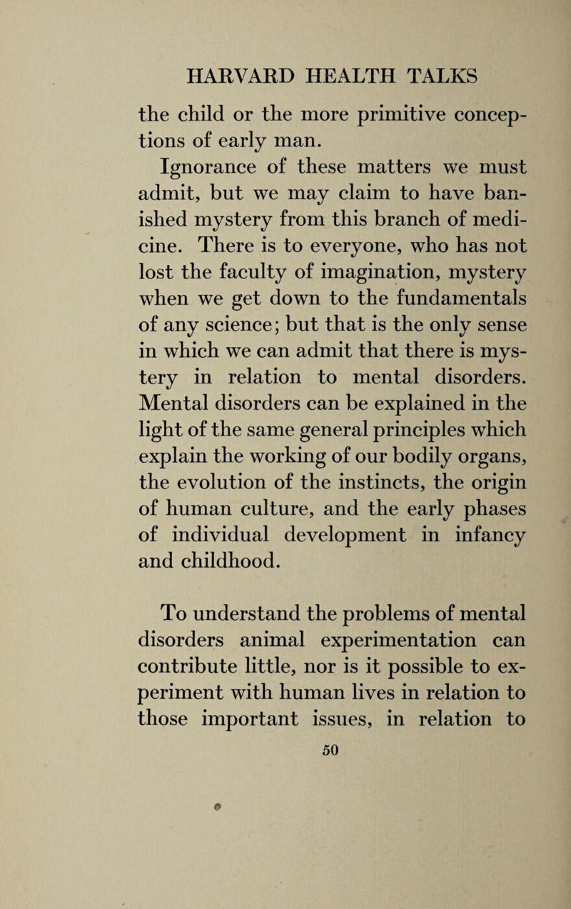 the child or the more primitive concep¬ tions of early man. Ignorance of these matters we must admit, but we may claim to have ban¬ ished mystery from this branch of medi¬ cine. There is to everyone, who has not lost the faculty of imagination, mystery when we get down to the fundamentals of any science; but that is the only sense in which we can admit that there is mys¬ tery in relation to mental disorders. Mental disorders can be explained in the light of the same general principles which explain the working of our bodily organs, the evolution of the instincts, the origin of human culture, and the early phases of individual development in infancy and childhood. To understand the problems of mental disorders animal experimentation can contribute little, nor is it possible to ex¬ periment with human lives in relation to those important issues, in relation to <*