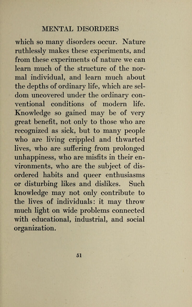 which so many disorders occur. Nature ruthlessly makes these experiments, and from these experiments of nature we can learn much of the structure of the nor¬ mal individual, and learn much about the depths of ordinary life, which are sel¬ dom uncovered under the ordinary con¬ ventional conditions of modern life. Knowledge so gained may be of very great benefit, not only to those who are recognized as sick, but to many people who are living crippled and thwarted lives, who are suffering from prolonged unhappiness, who are misfits in their en¬ vironments, who are the subject of dis¬ ordered habits and queer enthusiasms or disturbing likes and dislikes. Such knowledge may not only contribute to the lives of individuals: it may throw much light on wide problems connected with educational, industrial, and social organization.