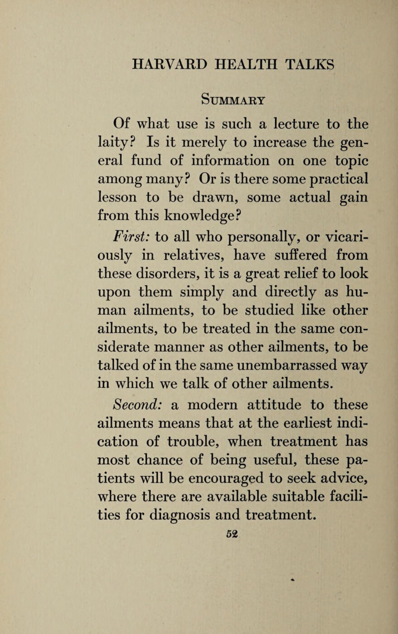 Summary Of what use is such a lecture to the laity? Is it merely to increase the gen¬ eral fund of information on one topic among many? Or is there some practical lesson to be drawn, some actual gain from this knowledge? First: to all who personally, or vicari¬ ously in relatives, have suffered from these disorders, it is a great relief to look upon them simply and directly as hu¬ man ailments, to be studied like other ailments, to be treated in the same con¬ siderate manner as other ailments, to be talked of in the same unembarrassed way in which we talk of other ailments. Second: a modern attitude to these ailments means that at the earliest indi¬ cation of trouble, when treatment has most chance of being useful, these pa¬ tients will be encouraged to seek advice, where there are available suitable facili¬ ties for diagnosis and treatment.
