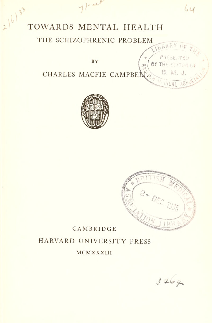 THE SCHIZOPHRENIC PROBLEM 'X t */ P'-CoL. ■Tv.) ■pI by th* , ■ BY CHARLES MACEIE CAMPBEM/N i. J. CAMBRIDGE HARVARD UNIVERSITY PRESS MCMXXXIII