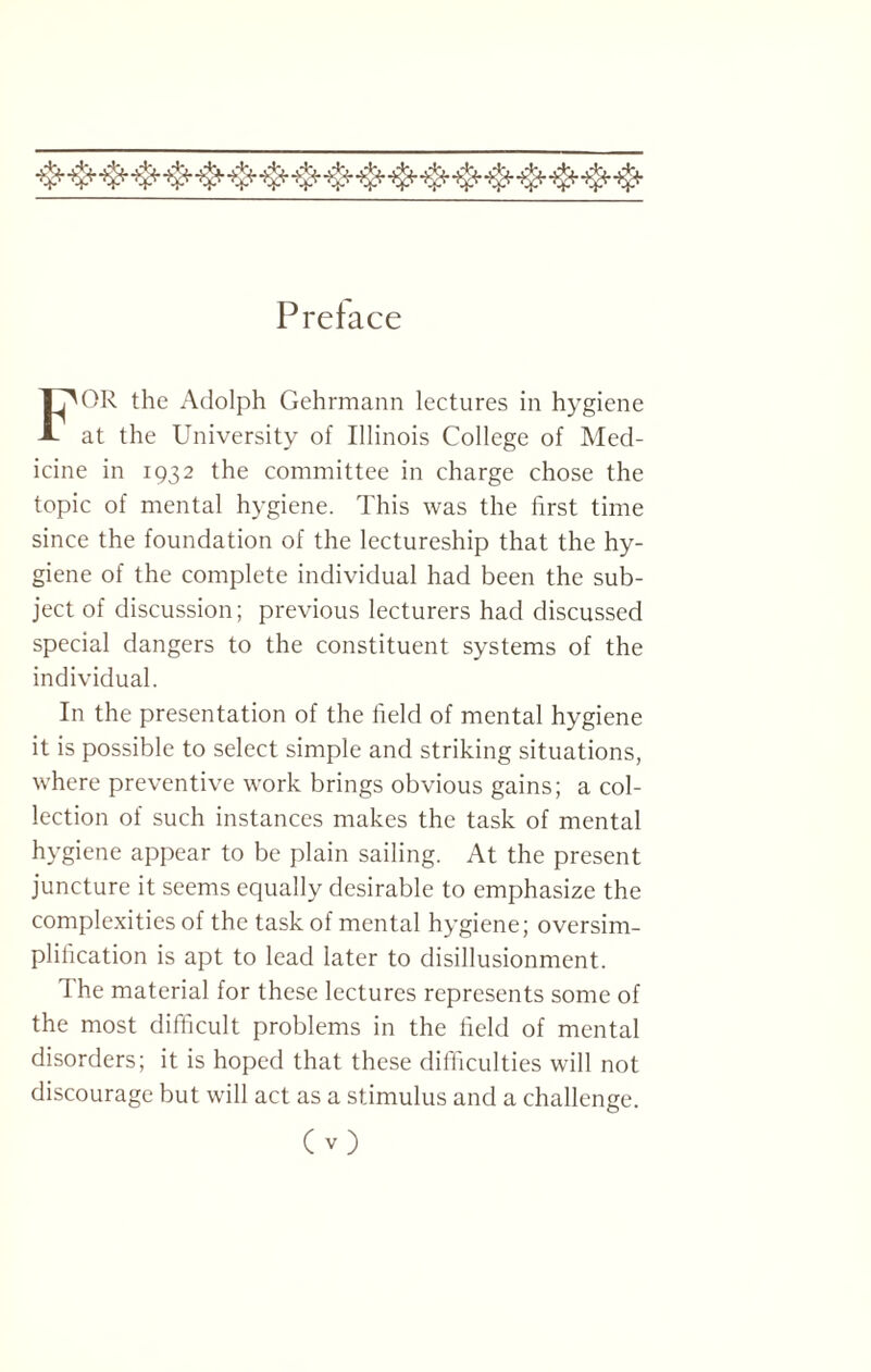 Preface FOR the Adolph Gehrmann lectures in hygiene at the University of Illinois College of Med¬ icine in 1932 the committee in charge chose the topic of mental hygiene. This was the first time since the foundation of the lectureship that the hy¬ giene of the complete individual had been the sub¬ ject of discussion; previous lecturers had discussed special dangers to the constituent systems of the individual. In the presentation of the field of mental hygiene it is possible to select simple and striking situations, where preventive work brings obvious gains; a col¬ lection of such instances makes the task of mental hygiene appear to be plain sailing. At the present juncture it seems equally desirable to emphasize the complexities of the task of mental hygiene; oversim¬ plification is apt to lead later to disillusionment. 1 he material for these lectures represents some of the most difficult problems in the field of mental disorders; it is hoped that these difficulties will not discourage but will act as a stimulus and a challenge. C v)