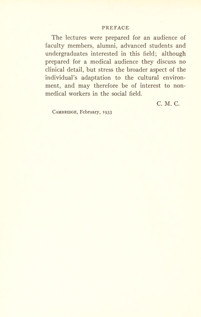 The lectures were prepared for an audience of faculty members, alumni, advanced students and undergraduates interested in this field; although prepared for a medical audience they discuss no clinical detail, but stress the broader aspect of the individual’s adaptation to the cultural environ¬ ment, and may therefore be of interest to non¬ medical workers in the social field. C. M. C. Cambridge, February, 1933