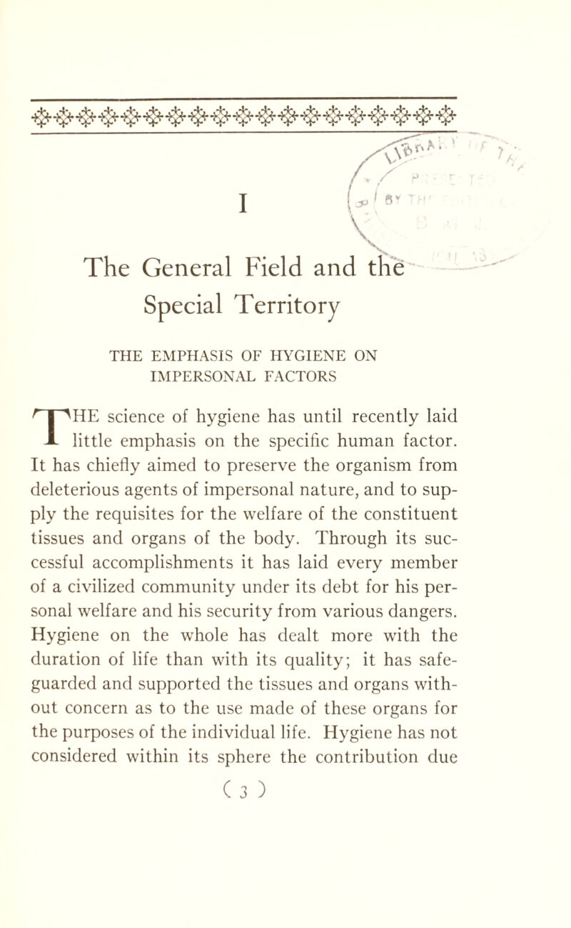 \ The General Field and the Territory THE EMPHASIS OF HYGIENE ON IMPERSONAL FACTORS HE science of hygiene has until recently laid A little emphasis on the specific human factor. It has chiefly aimed to preserve the organism from deleterious agents of impersonal nature, and to sup¬ ply the requisites for the welfare of the constituent tissues and organs of the body. Through its suc¬ cessful accomplishments it has laid every member of a civilized community under its debt for his per¬ sonal welfare and his security from various dangers. Hygiene on the whole has dealt more with the duration of life than with its quality; it has safe¬ guarded and supported the tissues and organs with¬ out concern as to the use made of these organs for the purposes of the individual life. Hygiene has not considered within its sphere the contribution due