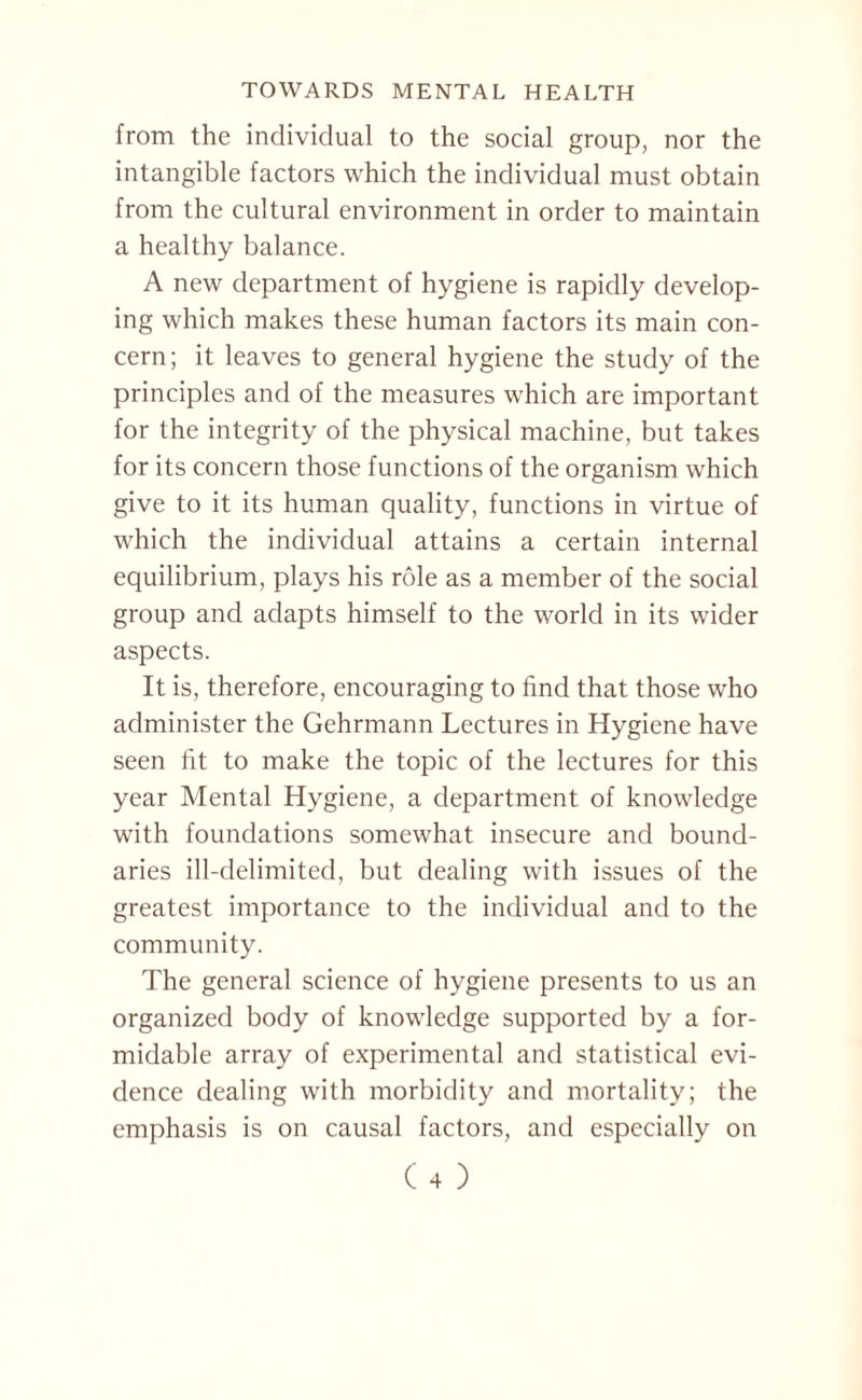 from the individual to the social group, nor the intangible factors which the individual must obtain from the cultural environment in order to maintain a healthy balance. A new department of hygiene is rapidly develop¬ ing which makes these human factors its main con¬ cern; it leaves to general hygiene the study of the principles and of the measures which are important for the integrity of the physical machine, but takes for its concern those functions of the organism which give to it its human quality, functions in virtue of which the individual attains a certain internal equilibrium, plays his role as a member of the social group and adapts himself to the world in its wider aspects. It is, therefore, encouraging to find that those who administer the Gehrmann Lectures in Hygiene have seen fit to make the topic of the lectures for this year Mental Hygiene, a department of knowledge with foundations somewhat insecure and bound¬ aries ill-delimited, but dealing with issues of the greatest importance to the individual and to the community. The general science of hygiene presents to us an organized body of knowledge supported by a for¬ midable array of experimental and statistical evi¬ dence dealing with morbidity and mortality; the emphasis is on causal factors, and especially on