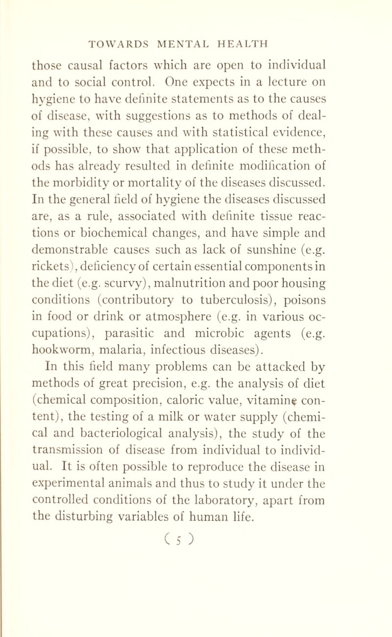 those causal factors which are open to individual and to social control. One expects in a lecture on hygiene to have definite statements as to the causes of disease, with suggestions as to methods of deal¬ ing with these causes and with statistical evidence, if possible, to show that application of these meth¬ ods has already resulted in definite modification of the morbidity or mortality of the diseases discussed. In the general held of hygiene the diseases discussed are, as a rule, associated with definite tissue reac¬ tions or biochemical changes, and have simple and demonstrable causes such as lack of sunshine (e.g. rickets), deficiency of certain essential components in the diet (e.g. scurvy), malnutrition and poor housing conditions (contributory to tuberculosis), poisons in food or drink or atmosphere (e.g. in various oc¬ cupations), parasitic and microbic agents (e.g. hookworm, malaria, infectious diseases). In this held many problems can be attacked by methods of great precision, e.g. the analysis of diet (chemical composition, caloric value, vitamin® con¬ tent), the testing of a milk or water supply (chemi¬ cal and bacteriological analysis), the study of the transmission of disease from individual to individ¬ ual. It is often possible to reproduce the disease in experimental animals and thus to study it under the controlled conditions of the laboratory, apart from the disturbing variables of human life.