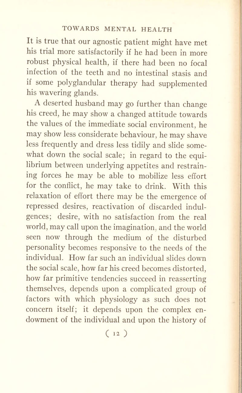 It is true that our agnostic patient might have met his trial more satisfactorily if he had been in more robust physical health, if there had been no focal infection of the teeth and no intestinal stasis and if some polyglandular therapy had supplemented his wavering glands. A deserted husband may go further than change his creed, he may show a changed attitude towards the values of the immediate social environment, he may show less considerate behaviour, he may shave less frequently and dress less tidily and slide some¬ what down the social scale; in regard to the equi¬ librium between underlying appetites and restrain¬ ing forces he may be able to mobilize less effort for the conflict, he may take to drink. With this relaxation of effort there may be the emergence of repressed desires, reactivation of discarded indul¬ gences; desire, with no satisfaction from the real world, may call upon the imagination, and the world seen now through the medium of the disturbed personality becomes responsive to the needs of the individual. How far such an individual slides down the social scale, how far his creed becomes distorted, how far primitive tendencies succeed in reasserting themselves, depends upon a complicated group of factors with which physiology as such does not concern itself; it depends upon the complex en¬ dowment of the individual and upon the history of