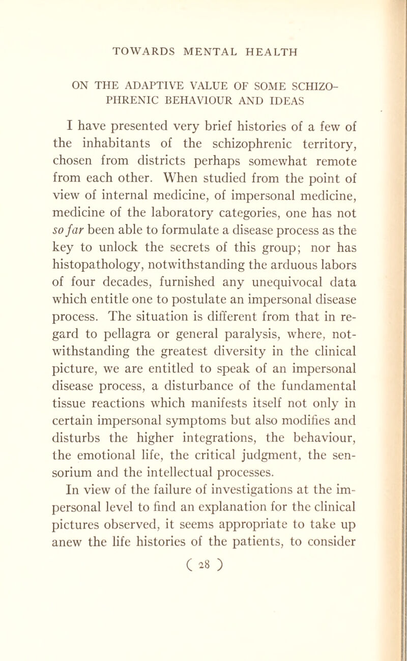 ON THE ADAPTIVE VALUE OF SOME SCHIZO¬ PHRENIC BEHAVIOUR AND IDEAS I have presented very brief histories of a few of the inhabitants of the schizophrenic territory, chosen from districts perhaps somewhat remote from each other. When studied from the point of view of internal medicine, of impersonal medicine, medicine of the laboratory categories, one has not so far been able to formulate a disease process as the key to unlock the secrets of this group; nor has histopathology, notwithstanding the arduous labors of four decades, furnished any unequivocal data which entitle one to postulate an impersonal disease process. The situation is different from that in re¬ gard to pellagra or general paralysis, where, not¬ withstanding the greatest diversity in the clinical picture, we are entitled to speak of an impersonal disease process, a disturbance of the fundamental tissue reactions which manifests itself not only in certain impersonal symptoms but also modifies and disturbs the higher integrations, the behaviour, the emotional life, the critical judgment, the sen- sorium and the intellectual processes. In view of the failure of investigations at the im¬ personal level to find an explanation for the clinical pictures observed, it seems appropriate to take up anew the life histories of the patients, to consider