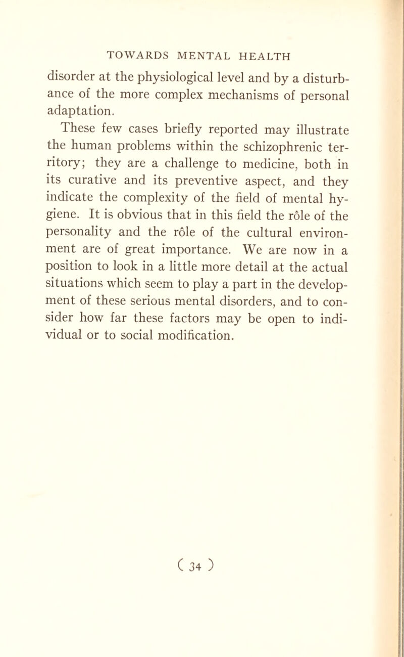 disorder at the physiological level and by a disturb¬ ance of the more complex mechanisms of personal adaptation. These few cases briefly reported may illustrate the human problems within the schizophrenic ter¬ ritory; they are a challenge to medicine, both in its curative and its preventive aspect, and they indicate the complexity of the field of mental hy¬ giene. It is obvious that in this field the role of the personality and the role of the cultural environ¬ ment are of great importance. We are now in a position to look in a little more detail at the actual situations which seem to play a part in the develop¬ ment of these serious mental disorders, and to con¬ sider how far these factors may be open to indi¬ vidual or to social modification.