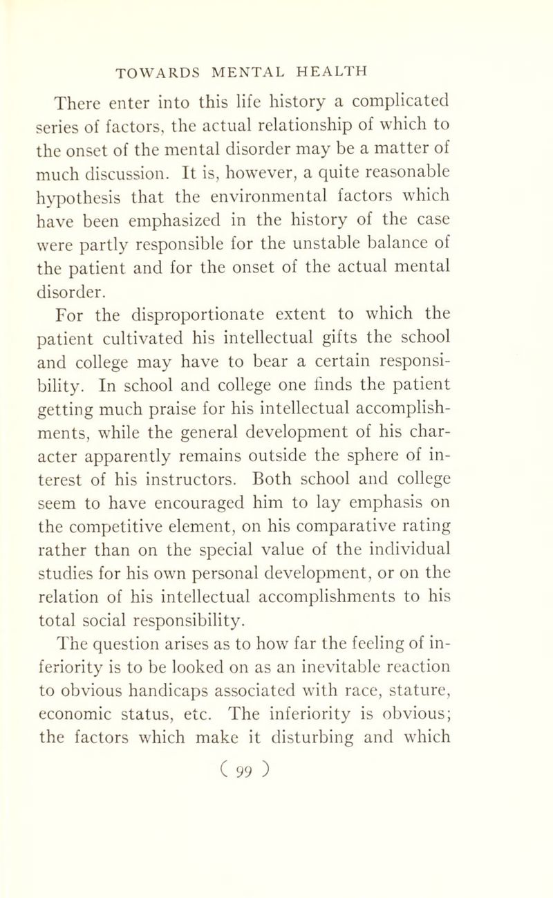 There enter into this life history a complicated series of factors, the actual relationship of which to the onset of the mental disorder may be a matter of much discussion. It is, however, a quite reasonable hypothesis that the environmental factors which have been emphasized in the history of the case were partly responsible for the unstable balance of the patient and for the onset of the actual mental disorder. For the disproportionate extent to which the patient cultivated his intellectual gifts the school and college may have to bear a certain responsi¬ bility. In school and college one finds the patient getting much praise for his intellectual accomplish¬ ments, while the general development of his char¬ acter apparently remains outside the sphere of in¬ terest of his instructors. Both school and college seem to have encouraged him to lay emphasis on the competitive element, on his comparative rating rather than on the special value of the individual studies for his own personal development, or on the relation of his intellectual accomplishments to his total social responsibility. The question arises as to how far the feeling of in¬ feriority is to be looked on as an inevitable reaction to obvious handicaps associated with race, stature, economic status, etc. The inferiority is obvious; the factors which make it disturbing and which