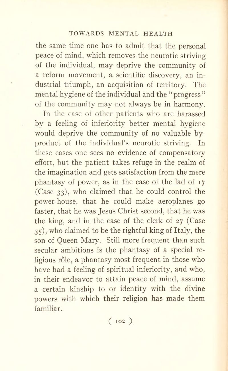 the same time one has to admit that the personal peace of mind, which removes the neurotic striving of the individual, may deprive the community of a reform movement, a scientific discovery, an in¬ dustrial triumph, an acquisition of territory. The mental hygiene of the individual and the “progress” of the community may not always be in harmony. In the case of other patients who are harassed by a feeling of inferiority better mental hygiene would deprive the community of no valuable by¬ product of the individual’s neurotic striving. In these cases one sees no evidence of compensatory effort, but the patient takes refuge in the realm of the imagination and gets satisfaction from the mere phantasy of power, as in the case of the lad of 17 (Case 33), who claimed that he could control the power-house, that he could make aeroplanes go faster, that he was Jesus Christ second, that he was the king, and in the case of the clerk of 27 (Case 35), who claimed to be the rightful king of Italy, the son of Queen Mary. Still more frequent than such secular ambitions is the phantasy of a special re¬ ligious role, a phantasy most frequent in those who have had a feeling of spiritual inferiority, and who, in their endeavor to attain peace of mind, assume a certain kinship to or identity with the divine powers with which their religion has made them familiar.