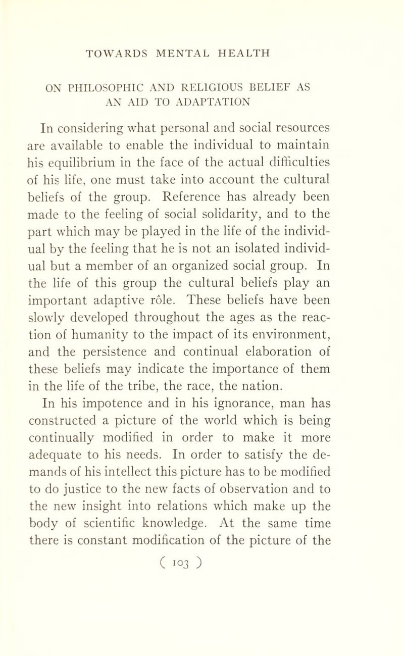 ON PHILOSOPHIC AND RELIGIOUS BELIEF AS AN AID TO ADAPTATION In considering what personal and social resources are available to enable the individual to maintain his equilibrium in the face of the actual difficulties of his life, one must take into account the cultural beliefs of the group. Reference has already been made to the feeling of social solidarity, and to the part which may be played in the life of the individ¬ ual by the feeling that he is not an isolated individ¬ ual but a member of an organized social group. In the life of this group the cultural beliefs play an important adaptive role. These beliefs have been slowly developed throughout the ages as the reac¬ tion of humanity to the impact of its environment, and the persistence and continual elaboration of these beliefs may indicate the importance of them in the life of the tribe, the race, the nation. In his impotence and in his ignorance, man has constructed a picture of the world which is being continually modified in order to make it more adequate to his needs. In order to satisfy the de¬ mands of his intellect this picture has to be modified to do justice to the new facts of observation and to the new insight into relations which make up the body of scientific knowledge. At the same time there is constant modification of the picture of the
