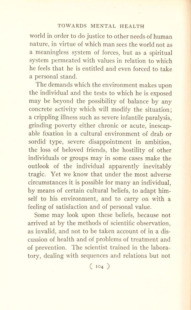 world in order to do justice to other needs of human nature, in virtue of which man sees the world not as a meaningless system of forces, but as a spiritual system permeated with values in relation to which he feels that he is entitled and even forced to take a personal stand. The demands which the environment makes upon the individual and the tests to which he is exposed may be beyond the possibility of balance by any concrete activity which will modify the situation; a crippling illness such as severe infantile paralysis, grinding poverty either chronic or acute, inescap¬ able fixation in a cultural environment of drab or sordid type, severe disappointment in ambition, the loss of beloved friends, the hostility of other individuals or groups may in some cases make the outlook of the individual apparently inevitably tragic. Yet we know that under the most adverse circumstances it is possible for many an individual, by means of certain cultural beliefs, to adapt him¬ self to his environment, and to carry on with a feeling of satisfaction and of personal value. Some may look upon these beliefs, because not arrived at by the methods of scientific observation, as invalid, and not to be taken account of in a dis¬ cussion of health and of problems of treatment and of prevention. The scientist trained in the labora¬ tory, dealing with sequences and relations but not