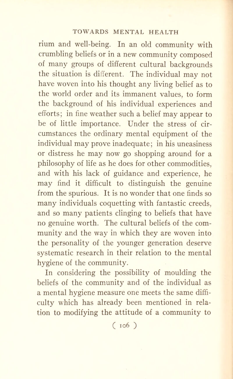 rium and well-being. In an old community with crumbling beliefs or in a new community composed of many groups of different cultural backgrounds the situation is different. The individual may not have woven into his thought any living belief as to the world order and its immanent values, to form the background of his individual experiences and efforts; in fine weather such a belief may appear to be of little importance. Under the stress of cir¬ cumstances the ordinary mental equipment of the individual may prove inadequate; in his uneasiness or distress he may now go shopping around for a philosophy of life as he does for other commodities, and with his lack of guidance and experience, he may find it difficult to distinguish the genuine from the spurious. It is no wonder that one finds so many individuals coquetting with fantastic creeds, and so many patients clinging to beliefs that have no genuine worth. The cultural beliefs of the com¬ munity and the way in which they are woven into the personality of the younger generation deserve systematic research in their relation to the mental hygiene of the community. In considering the possibility of moulding the beliefs of the community and of the individual as a mental hygiene measure one meets the same diffi¬ culty which has already been mentioned in rela¬ tion to modifying the attitude of a community to