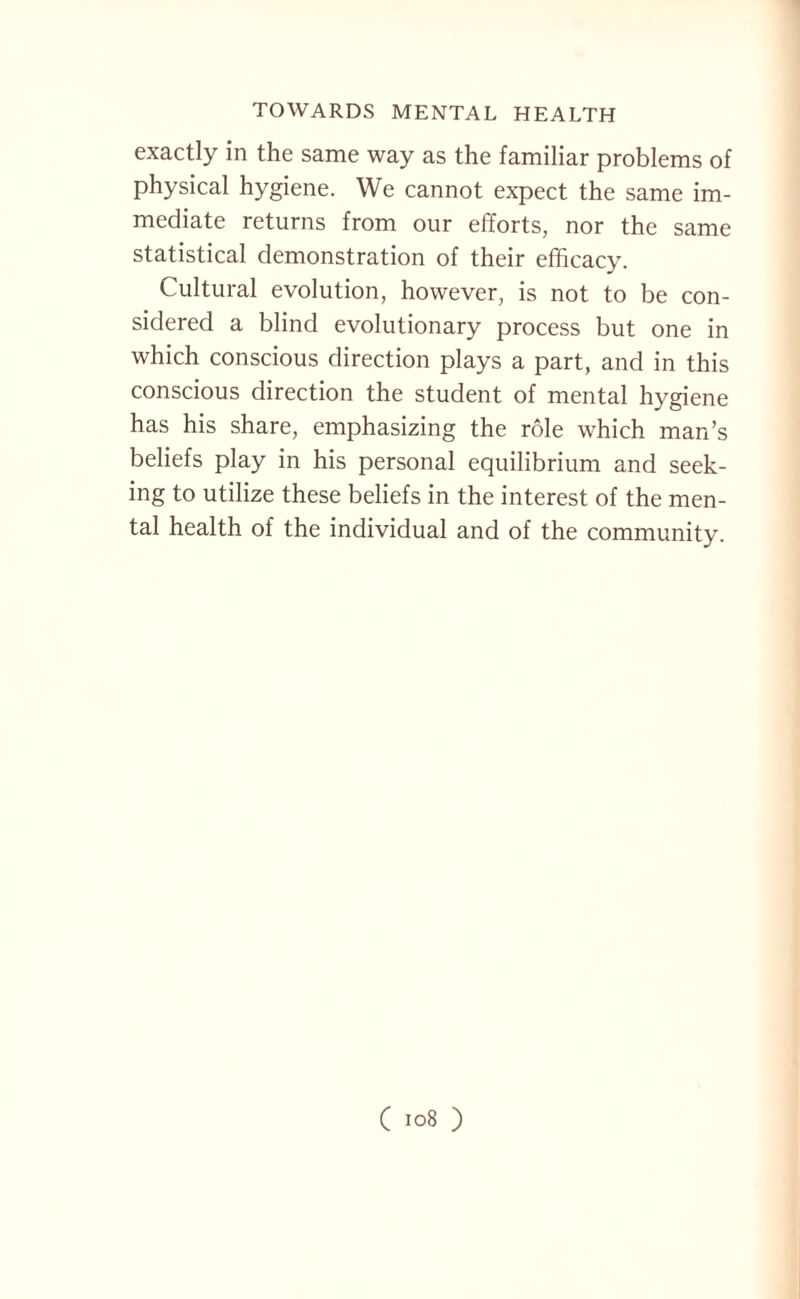exactly in the same way as the familiar problems of physical hygiene. We cannot expect the same im¬ mediate returns from our efforts, nor the same statistical demonstration of their efficacy. Cultural evolution, however, is not to be con¬ sidered a blind evolutionary process but one in which conscious direction plays a part, and in this conscious direction the student of mental hygiene has his share, emphasizing the role which man’s beliefs play in his personal equilibrium and seek¬ ing to utilize these beliefs in the interest of the men¬ tal health of the individual and of the community.
