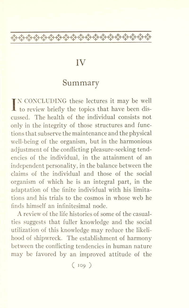 IV Summary IN CONCLUDING these lectures it may be well to review briefly the topics that have been dis¬ cussed. The health of the individual consists not only in the integrity of those structures and func¬ tions that subserve the maintenance and the physical well-being of the organism, but in the harmonious adjustment of the conflicting pleasure-seeking tend¬ encies of the individual, in the attainment of an independent personality, in the balance between the claims of the individual and those of the social organism of which he is an integral part, in the adaptation of the finite individual with his limita¬ tions and his trials to the cosmos in whose web he finds himself an infinitesimal node. A review of the life histories of some of the casual¬ ties suggests that fuller knowledge and the social utilization of this knowledge may reduce the likeli¬ hood of shipwreck. The establishment of harmony between the conflicting tendencies in human nature may be favored by an improved attitude of the