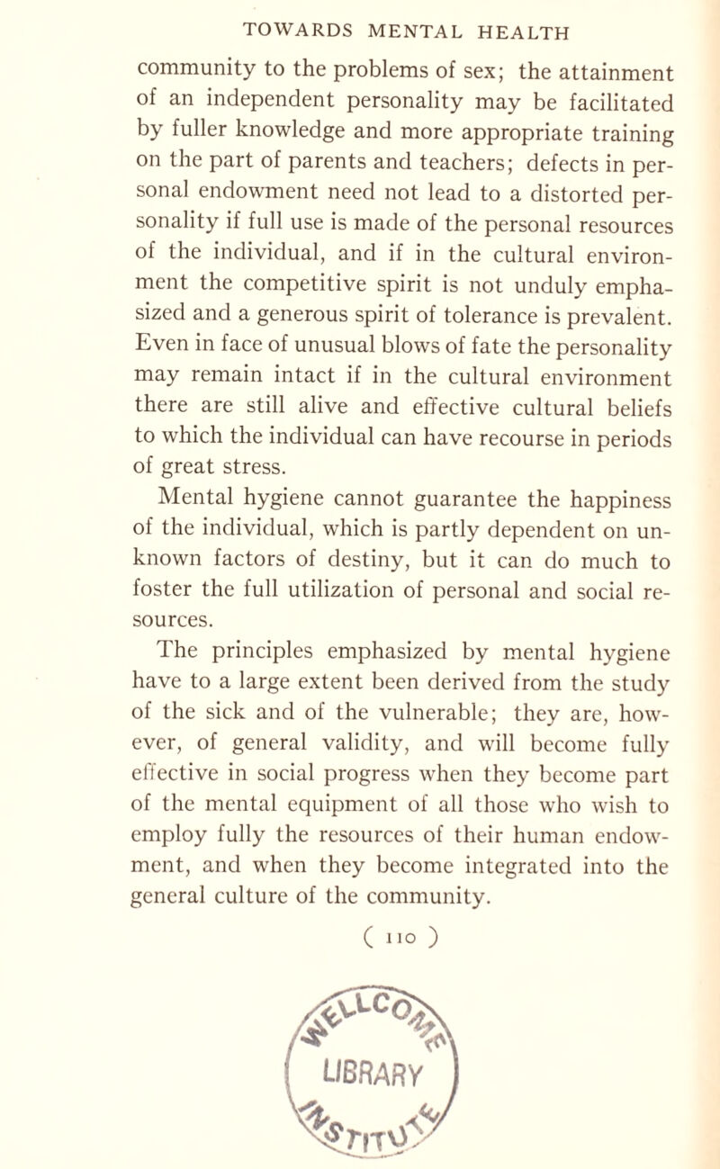 community to the problems of sex; the attainment of an independent personality may be facilitated by fuller knowledge and more appropriate training on the part of parents and teachers; defects in per¬ sonal endowment need not lead to a distorted per¬ sonality if full use is made of the personal resources of the individual, and if in the cultural environ¬ ment the competitive spirit is not unduly empha¬ sized and a generous spirit of tolerance is prevalent. Even in face of unusual blows of fate the personality may remain intact if in the cultural environment there are still alive and effective cultural beliefs to which the individual can have recourse in periods of great stress. Mental hygiene cannot guarantee the happiness of the individual, which is partly dependent on un¬ known factors of destiny, but it can do much to foster the full utilization of personal and social re¬ sources. The principles emphasized by mental hygiene have to a large extent been derived from the study of the sick and of the vulnerable; they are, how¬ ever, of general validity, and will become fully effective in social progress when they become part of the mental equipment of all those who wish to employ fully the resources of their human endow¬ ment, and when they become integrated into the general culture of the community. ( no ) library