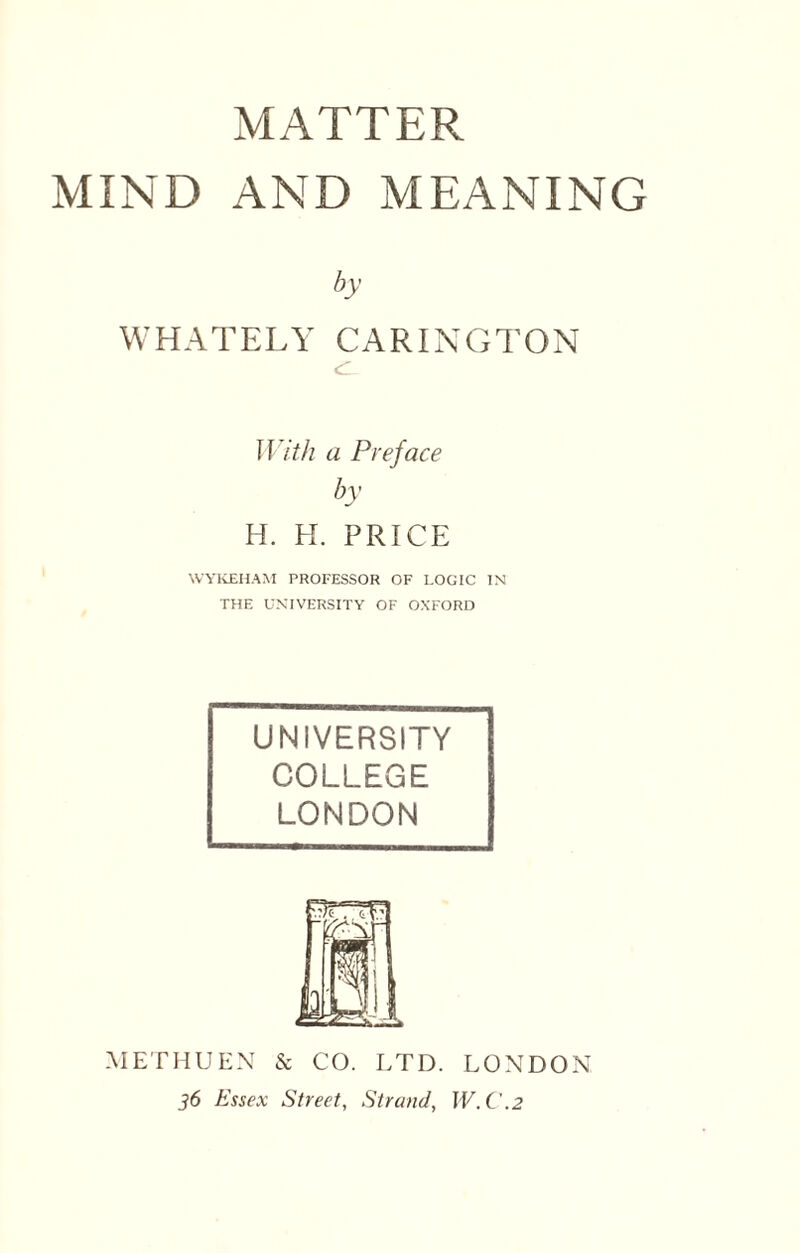 MATTER MIND AND MEANING by WHATELY CARINGTON With a Preface by H. H. PRICE WYKEHAM PROFESSOR OF LOGIC IN THE UNIVERSITY OF OXFORD UNIVERSITY COLLEGE LONDON METHUEN & CO. LTD. LONDON 36 Essex Street, Strand, IV. C.2