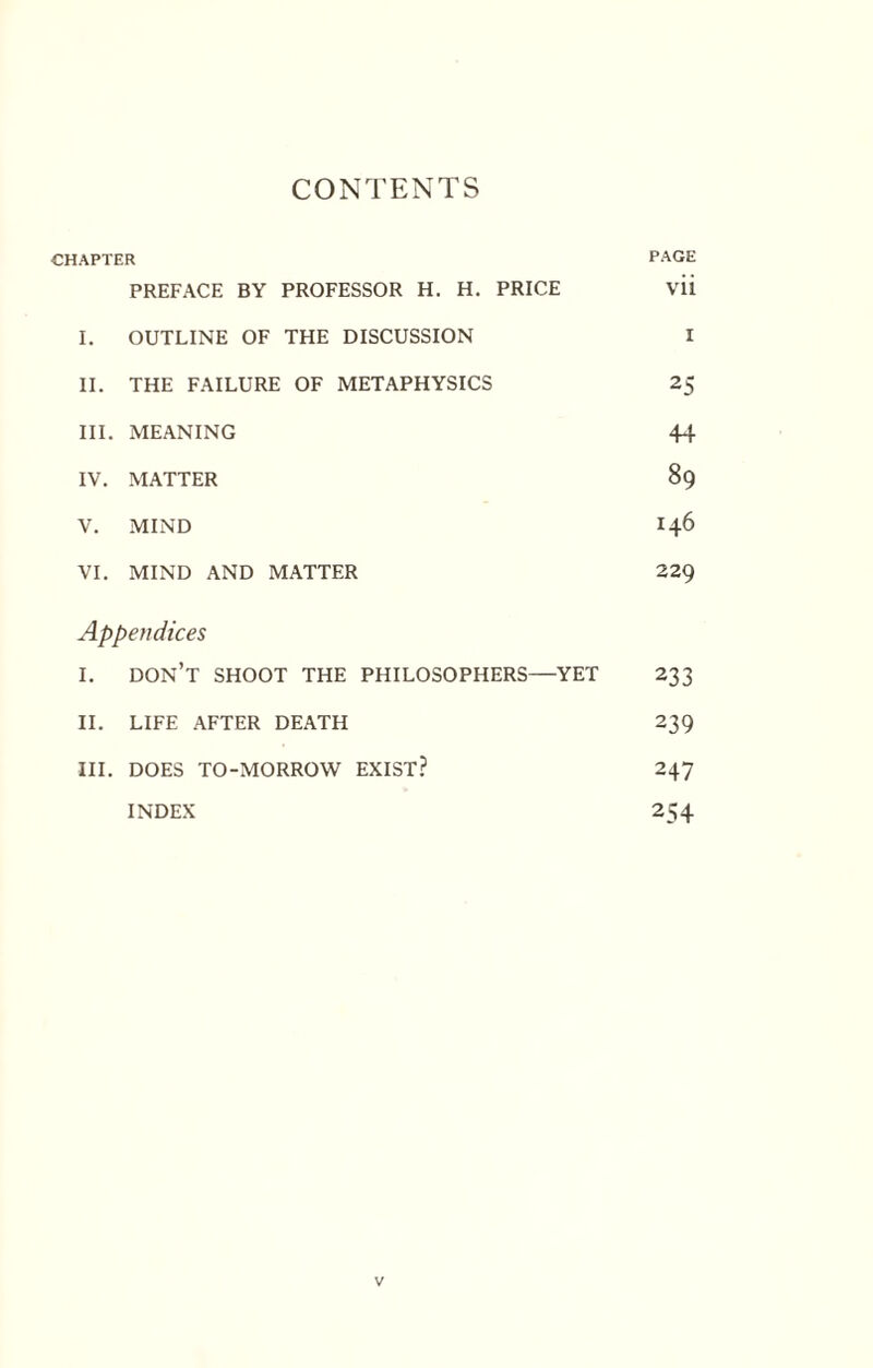 CONTENTS CHAPTER PAGE PREFACE BY PROFESSOR H. H. PRICE vii I. OUTLINE OF THE DISCUSSION I II. THE FAILURE OF METAPHYSICS 25 III. MEANING 44 IV. MATTER 89 V. MIND 146 VI. MIND AND MATTER 229 Appendices I. don’t SHOOT THE PHILOSOPHERS—YET 233 II. LIFE AFTER DEATH 239 III. DOES TO-MORROW EXIST? 247 INDEX 254