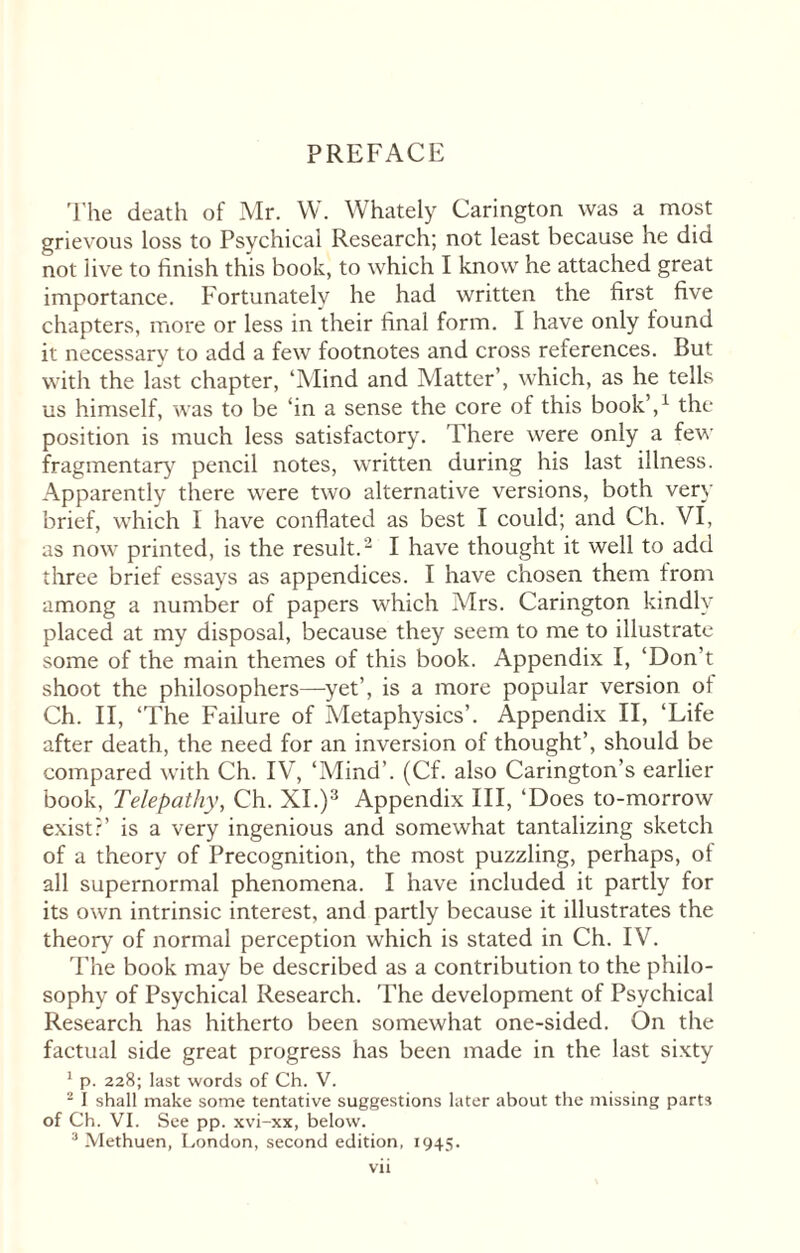 PREFACE The death of Mr. W. Whately Carington was a most grievous loss to Psychical Research; not least because he did not live to finish this book, to which I know he attached great importance. Fortunately he had written the first five chapters, more or less in their final form. I have only found it necessary to add a few footnotes and cross references. But with the last chapter, ‘Mind and Matter’, which, as he tells us himself, was to be ‘in a sense the core of this book’,1 the position is much less satisfactory. There were only a few fragmentary pencil notes, written during his last illness. Apparently there were two alternative versions, both very brief, which I have conflated as best I could; and Ch. VI, as now printed, is the result.2 I have thought it well to add three brief essays as appendices. I have chosen them from among a number of papers which Mrs. Carington kindly placed at my disposal, because they seem to me to illustrate some of the main themes of this book. Appendix I, ‘Don’t shoot the philosophers—yet’, is a more popular version of Ch. II, ‘The Failure of Metaphysics’. Appendix II, ‘Life after death, the need for an inversion of thought’, should be compared with Ch. IV, ‘Mind’. (Cf. also Carington’s earlier book, Telepathy, Ch. XI.)3 Appendix III, ‘Does to-morrow exist?’ is a very ingenious and somewhat tantalizing sketch of a theory of Precognition, the most puzzling, perhaps, of all supernormal phenomena. I have included it partly for its own intrinsic interest, and partly because it illustrates the theory of normal perception which is stated in Ch. IV. The book may be described as a contribution to the philo¬ sophy of Psychical Research. The development of Psychical Research has hitherto been somewhat one-sided. On the factual side great progress has been made in the last sixty 1 p. 228; last words of Ch. V. 2 I shall make some tentative suggestions later about the missing parts of Ch. VI. See pp. xvi-xx, below.