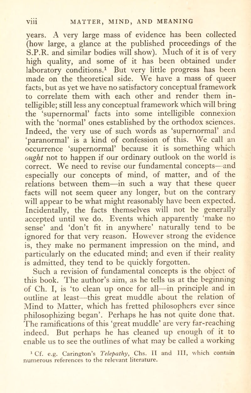 years. A very large mass of evidence has been collected (how large, a glance at the published proceedings of the S.P.R. and similar bodies will show). Much of it is of very high quality, and some of it has been obtained under laboratory conditions.1 But very little progress has been made on the theoretical side. We have a mass of queer facts, but as yet we have no satisfactory conceptual framework to correlate them with each other and render them in¬ telligible; still less any conceptual framework which will bring the ‘supernormal’ facts into some intelligible connexion with the ‘normal’ ones established by the orthodox sciences. Indeed, the very use of such words as ‘supernormal’ and ‘paranormal’ is a kind of confession of this. We call an occurrence ‘supernormal’ because it is something which ought not to happen if our ordinary outlook on the world is correct. We need to revise our fundamental concepts—and especially our concepts of mind, of matter, and of the relations between them—in such a way that these queer facts will not seem queer any longer, but on the contrary will appear to be what might reasonably have been expected. Incidentally, the facts themselves will not be generally accepted until we do. Events which apparently ‘make no sense’ and ‘don’t fit in anywhere’ naturally tend to be ignored for that very reason. However strong the evidence is, they make no permanent impression on the mind, and particularly on the educated mind; and even if their reality is admitted, they tend to be quickly forgotten. Such a revision of fundamental concepts is the object of this book. The author’s aim, as he tells us at the beginning of Ch. I, is ‘to clean up once for all—in principle and in outline at least—this great muddle about the relation ot Mind to Matter, which has fretted philosophers ever since philosophizing began’. Perhaps he has not quite done that. The ramifications of this ‘great muddle’ are very far-reaching indeed. But perhaps he has cleaned up enough of it to enable us to see the outlines of what may be called a working 1 Cf. e.g. Carington’s Telepathy, Chs. II and III, which contain numerous references to the relevant literature.