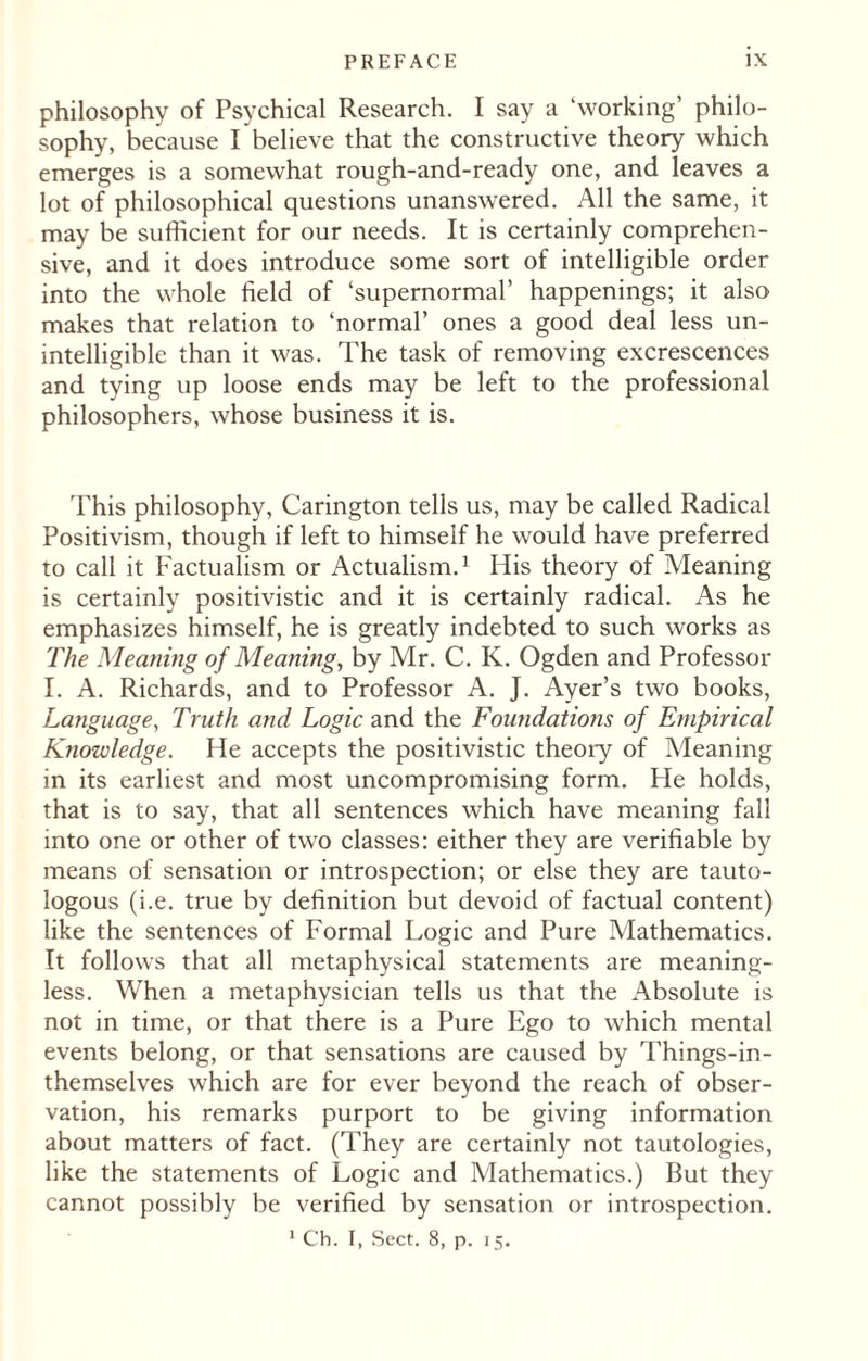 philosophy of Psychical Research. I say a ‘working’ philo¬ sophy, because I believe that the constructive theory which emerges is a somewhat rough-and-ready one, and leaves a lot of philosophical questions unanswered. All the same, it may be sufficient for our needs. It is certainly comprehen¬ sive, and it does introduce some sort of intelligible order into the whole field of ‘supernormal’ happenings; it also makes that relation to ‘normal’ ones a good deal less un¬ intelligible than it was. The task of removing excrescences and tying up loose ends may be left to the professional philosophers, whose business it is. This philosophy, Carington tells us, may be called Radical Positivism, though if left to himself he would have preferred to call it Factualism or Actualism.1 His theory of Meaning is certainly positivistic and it is certainly radical. As he emphasizes himself, he is greatly indebted to such works as The Meaning of Meaning, by Mr. C. K. Ogden and Professor I. A. Richards, and to Professor A. J. Ayer’s two books, Language, Truth and Logic and the Foundations of Empirical Knowledge. He accepts the positivistic theory of Meaning in its earliest and most uncompromising form. He holds, that is to say, that all sentences which have meaning fall into one or other of two classes: either they are verifiable by means of sensation or introspection; or else they are tauto- logous (i.e. true by definition but devoid of factual content) like the sentences of Formal Logic and Pure Mathematics. It follows that all metaphysical statements are meaning¬ less. When a metaphysician tells us that the Absolute is not in time, or that there is a Pure Ego to which mental events belong, or that sensations are caused by Things-in- themselves which are for ever beyond the reach of obser¬ vation, his remarks purport to be giving information about matters of fact. (They are certainly not tautologies, like the statements of Logic and Mathematics.) But they cannot possibly be verified by sensation or introspection. 1 Ch. I, Sect. 8, p. 15.