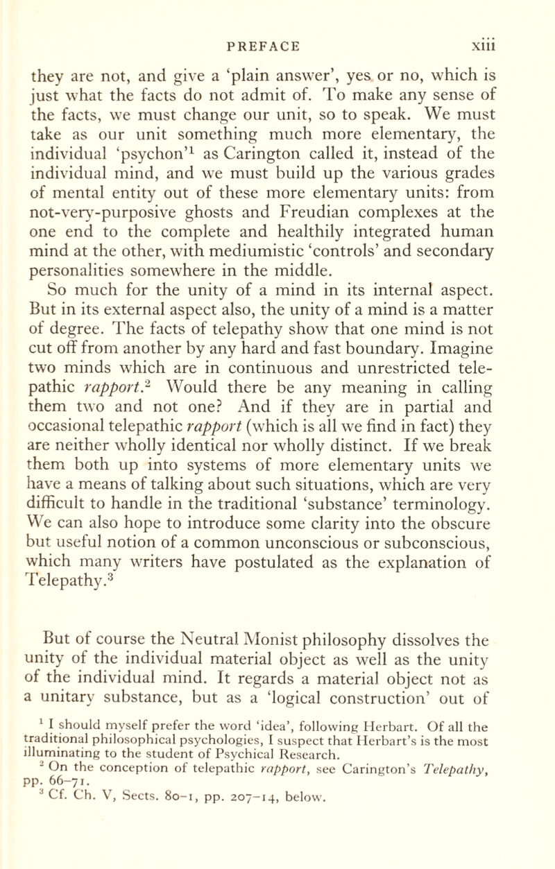 they are not, and give a ‘plain answer’, yes or no, which is just what the facts do not admit of. To make any sense of the facts, we must change our unit, so to speak. We must take as our unit something much more elementary, the individual ‘psychon’1 as Carington called it, instead of the individual mind, and we must build up the various grades of mental entity out of these more elementary units: from not-verv-purposive ghosts and Freudian complexes at the one end to the complete and healthily integrated human mind at the other, with mediumistic ‘controls’ and secondary personalities somewhere in the middle. So much for the unity of a mind in its internal aspect. But in its external aspect also, the unity of a mind is a matter of degree. The facts of telepathy show that one mind is not cut off from another by any hard and fast boundary. Imagine two minds which are in continuous and unrestricted tele¬ pathic rapport.2 Would there be any meaning in calling them two and not one? And if they are in partial and occasional telepathic rapport (which is all we find in fact) they are neither wholly identical nor wholly distinct. If we break them both up into systems of more elementary units we have a means of talking about such situations, which are very difficult to handle in the traditional ‘substance’ terminology. We can also hope to introduce some clarity into the obscure but useful notion of a common unconscious or subconscious, which many writers have postulated as the explanation of Telepathy.3 But of course the Neutral Monist philosophy dissolves the unity of the individual material object as well as the unity of the individual mind. It regards a material object not as a unitary substance, but as a ‘logical construction’ out of 1 I should myself prefer the word ‘idea’, following Herbart. Of all the traditional philosophical psychologies, I suspect that Herbart’s is the most illuminating to the student of Psychical Research. - On the conception of telepathic rapport, see Carington’s Telepathy, pp. 66-71. ! Cf. Ch. V, Sects. 80-1, pp. 207-14, below.