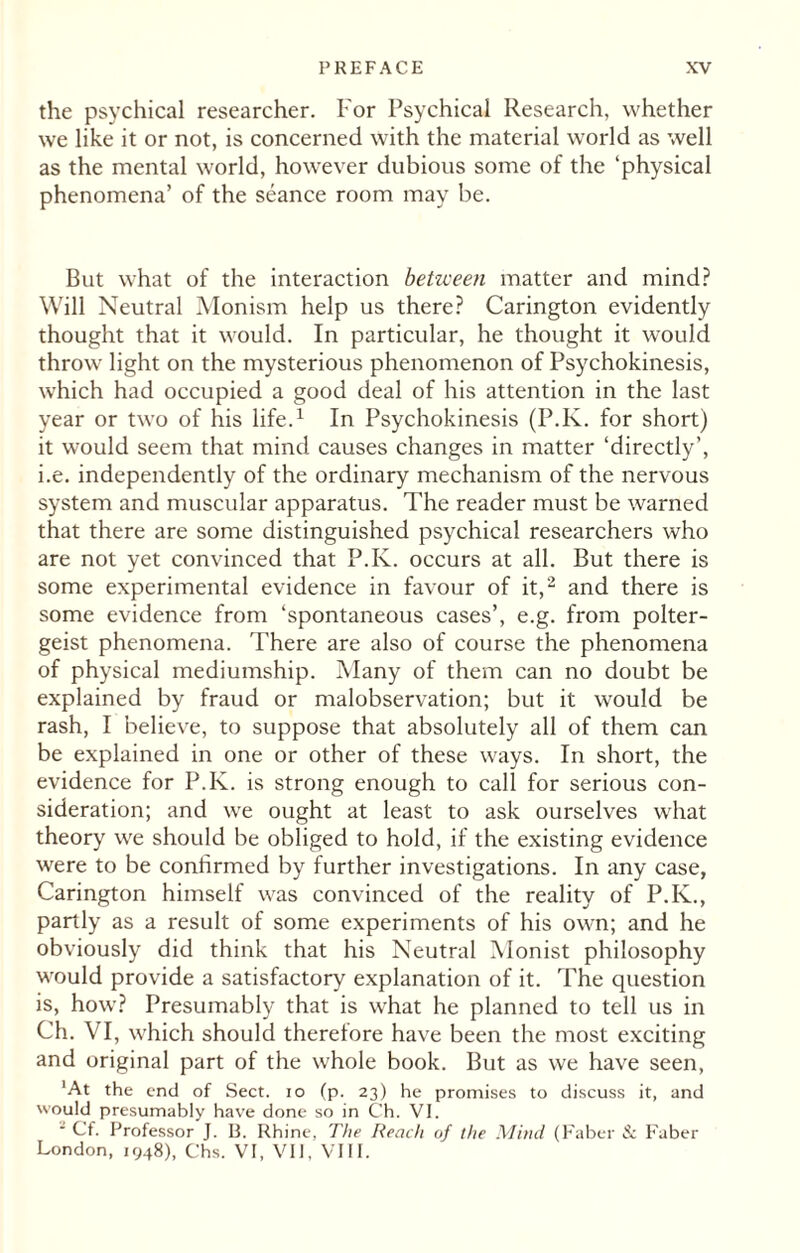 the psychical researcher. For Psychical Research, whether we like it or not, is concerned with the material world as well as the mental world, however dubious some of the ‘physical phenomena’ of the seance room may be. But what of the interaction between matter and mind? Will Neutral Monism help us there? Carington evidently thought that it would. In particular, he thought it would throw light on the mysterious phenomenon of Psychokinesis, which had occupied a good deal of his attention in the last year or two of his life.1 In Psychokinesis (P.K. for short) it would seem that mind causes changes in matter ‘directly’, i.e. independently of the ordinary mechanism of the nervous system and muscular apparatus. The reader must be warned that there are some distinguished psychical researchers who are not yet convinced that P.K. occurs at all. But there is some experimental evidence in favour of it,2 and there is some evidence from ‘spontaneous cases’, e.g. from polter¬ geist phenomena. There are also of course the phenomena of physical mediumship. Many of them can no doubt be explained by fraud or malobservation; but it would be rash, I believe, to suppose that absolutely all of them can be explained in one or other of these ways. In short, the evidence for P.K. is strong enough to call for serious con¬ sideration; and we ought at least to ask ourselves what theory we should be obliged to hold, if the existing evidence were to be confirmed by further investigations. In any case, Carington himself was convinced of the reality of P.K., partly as a result of some experiments of his own; and he obviously did think that his Neutral Monist philosophy would provide a satisfactory explanation of it. The question is, how? Presumably that is what he planned to tell us in Ch. VI, which should therefore have been the most exciting and original part of the whole book. But as we have seen, 'At the end of Sect, io (p. 23) he promises to discuss it, and would presumably have done so in Ch. VI. 1 Cf. Professor J. B. Rhine, The Reach of the Mind (Faber & Faber London, 1948), Chs. VI, VII, VIII.