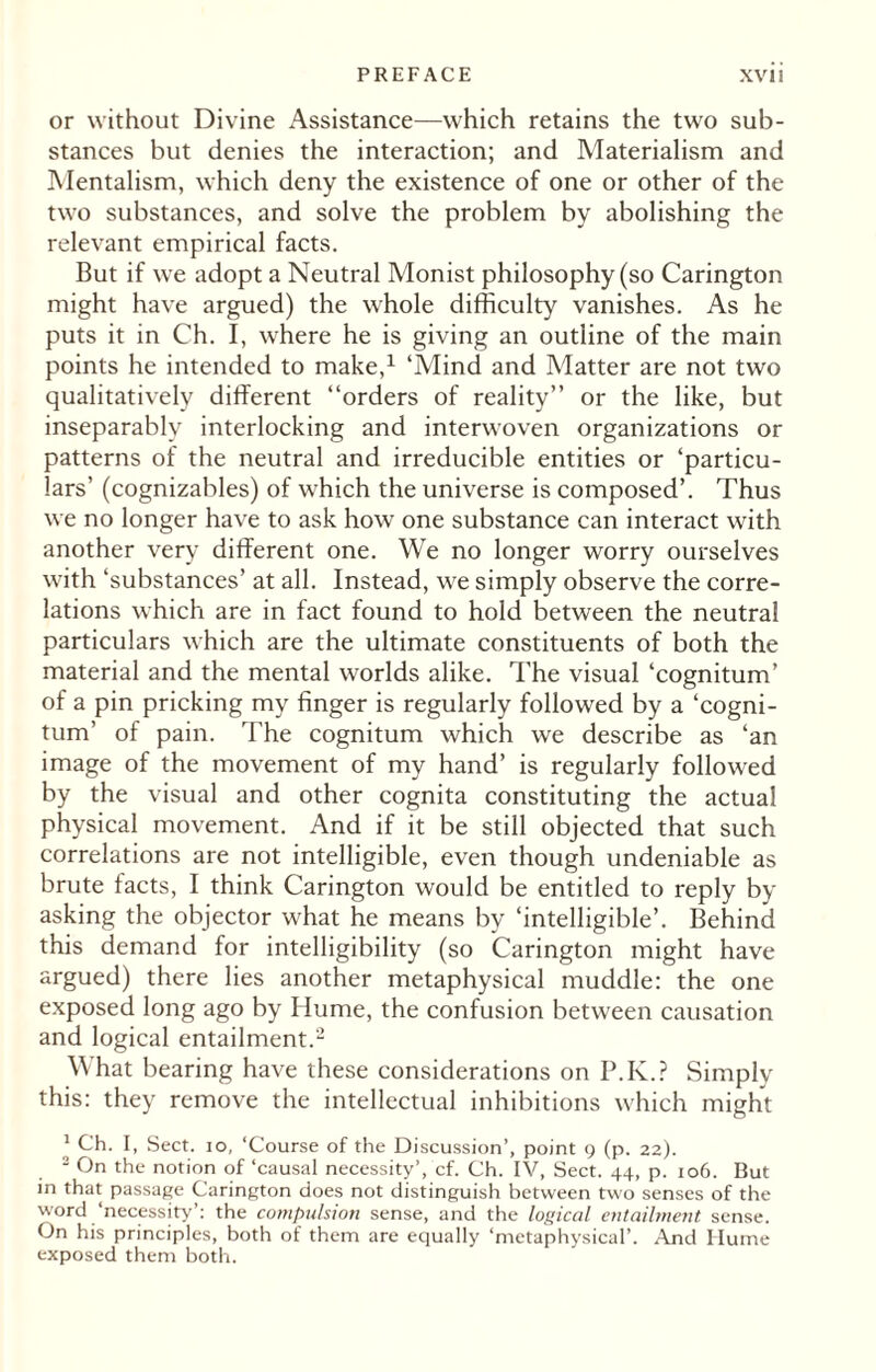 or without Divine Assistance—which retains the two sub¬ stances but denies the interaction; and Materialism and Mentalism, which deny the existence of one or other of the two substances, and solve the problem by abolishing the relevant empirical facts. But if we adopt a Neutral Monist philosophy (so Carington might have argued) the whole difficulty vanishes. As he puts it in Ch. I, where he is giving an outline of the main points he intended to make,1 ‘Mind and Matter are not two qualitatively different “orders of reality” or the like, but inseparably interlocking and interwoven organizations or patterns of the neutral and irreducible entities or ‘particu¬ lars’ (cognizables) of which the universe is composed’. Thus we no longer have to ask how one substance can interact with another very different one. We no longer worry ourselves with ‘substances’ at all. Instead, we simply observe the corre¬ lations which are in fact found to hold between the neutral particulars which are the ultimate constituents of both the material and the mental worlds alike. The visual ‘cognitum’ of a pin pricking my finger is regularly followed by a ‘cogni¬ tion’ of pain. The cognitum which we describe as ‘an image of the movement of my hand’ is regularly followed by the visual and other cognita constituting the actual physical movement. And if it be still objected that such correlations are not intelligible, even though undeniable as brute facts, I think Carington would be entitled to reply by asking the objector what he means by ‘intelligible’. Behind this demand for intelligibility (so Carington might have argued) there lies another metaphysical muddle: the one exposed long ago by Hume, the confusion between causation and logical entailment.2 What bearing have these considerations on P.K.? Simply this: they remove the intellectual inhibitions which might * Ch. I, Sect, io, ‘Course of the Discussion’, point 9 (p. 22). 2 On the notion of ‘causal necessity’, cf. Ch. IV, Sect. 44, p. 106. But in that passage Carington does not distinguish between two senses of the word ‘necessity’: the compulsion sense, and the logical entailment sense. On his principles, both of them are equally ‘metaphysical’. And Hume exposed them both.