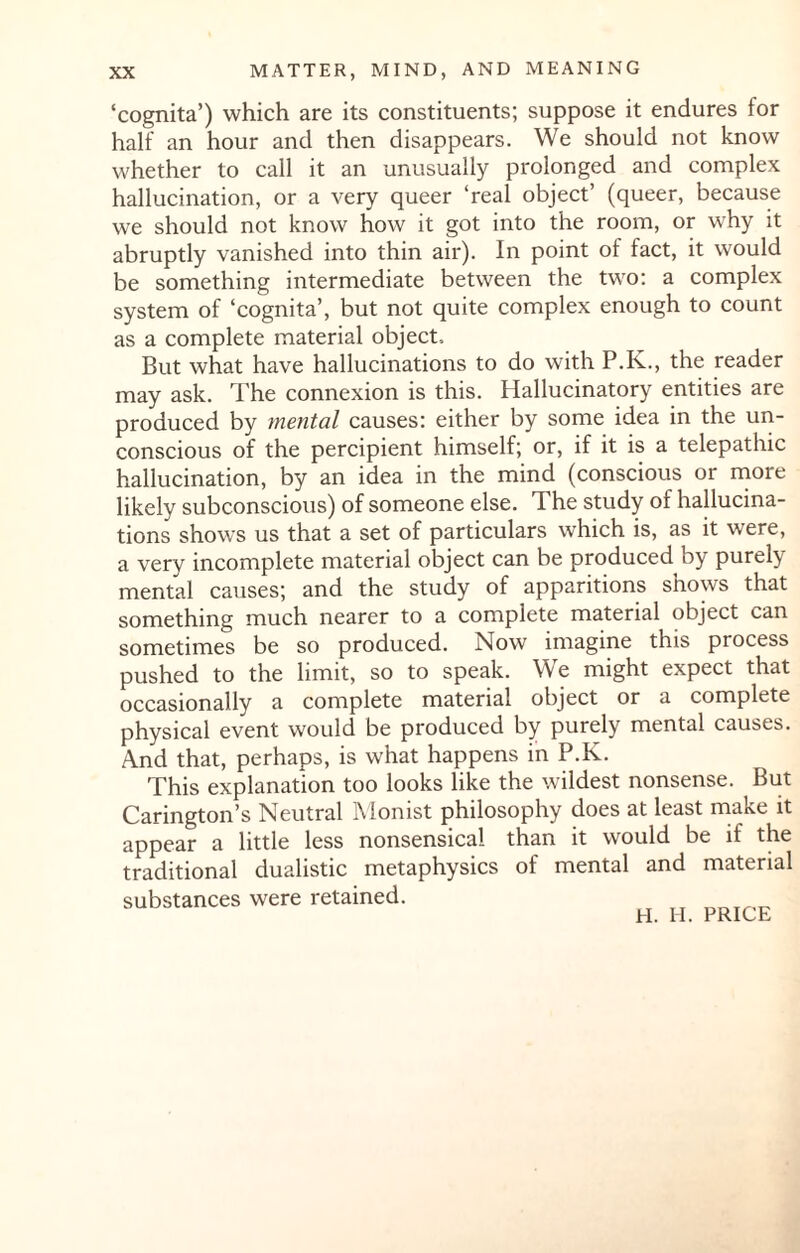 ‘cognita’) which are its constituents; suppose it endures for half an hour and then disappears. We should not know whether to call it an unusually prolonged and complex hallucination, or a very queer ‘real object’ (queer, because we should not know how it got into the room, or why it abruptly vanished into thin air). In point of fact, it would be something intermediate between the two: a complex system of ‘cognita’, but not quite complex enough to count as a complete material object. But what have hallucinations to do with P.K., the reader may ask. The connexion is this. Hallucinatory entities are produced by mental causes: either by some idea in the un¬ conscious of the percipient himself; or, if it is a telepathic hallucination, by an idea in the mind (conscious or more likely subconscious) of someone else. The study of hallucina¬ tions shows us that a set of particulars which is, as it were, a very incomplete material object can be produced by purely mental causes; and the study of apparitions shows that something much nearer to a complete material object can sometimes be so produced. Now imagine this process pushed to the limit, so to speak. We might expect that occasionally a complete material object or a complete physical event would be produced by purely mental causes. And that, perhaps, is what happens in P.K. This explanation too looks like the wildest nonsense. But Carington’s Neutral Monist philosophy does at least make it appear a little less nonsensical than it would be if the traditional dualistic metaphysics of mental and material substances were retained.