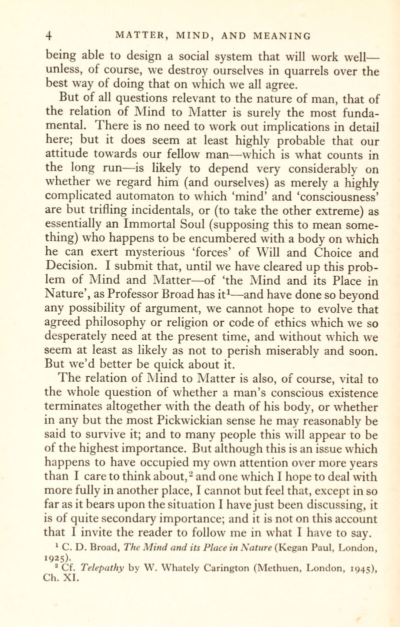being able to design a social system that will work well— unless, of course, we destroy ourselves in quarrels over the best way of doing that on which we all agree. But of all questions relevant to the nature of man, that of the relation of Mind to Matter is surely the most funda¬ mental. There is no need to work out implications in detail here; but it does seem at least highly probable that our attitude towards our fellow man—which is what counts in the long run—is likely to depend very considerably on whether we regard him (and ourselves) as merely a highly complicated automaton to which ‘mind’ and ‘consciousness’ are but trifling incidentals, or (to take the other extreme) as essentially an Immortal Soul (supposing this to mean some¬ thing) who happens to be encumbered with a body on which he can exert mysterious ‘forces’ of Will and Choice and Decision. I submit that, until we have cleared up this prob¬ lem of Mind and Matter—of ‘the Mind and its Place in Nature’, as Professor Broad has it1—and have done so beyond any possibility of argument, we cannot hope to evolve that agreed philosophy or religion or code of ethics which we so desperately need at the present time, and without which we seem at least as likely as not to perish miserably and soon. But we’d better be quick about it. The relation of Mind to Matter is also, of course, vital to the whole question of whether a man’s conscious existence terminates altogether with the death of his body, or whether in any but the most Pickwickian sense he may reasonably be said to survive it; and to many people this will appear to be of the highest importance. But although this is an issue which happens to have occupied my own attention over more years than I care to think about,2 and one which I hope to deal with more fully in another place, I cannot but feel that, except in so far as it bears upon the situation I have just been discussing, it is of quite secondary importance; and it is not on this account that I invite the reader to follow me in what I have to say. 1 C. D. Broad, The Mind and its Place in Nature (Kegan Paul, London, 1925)- 2 Cf. Telepathy by W. Whately Carington (Methuen, London, 1945), Ch. XI.