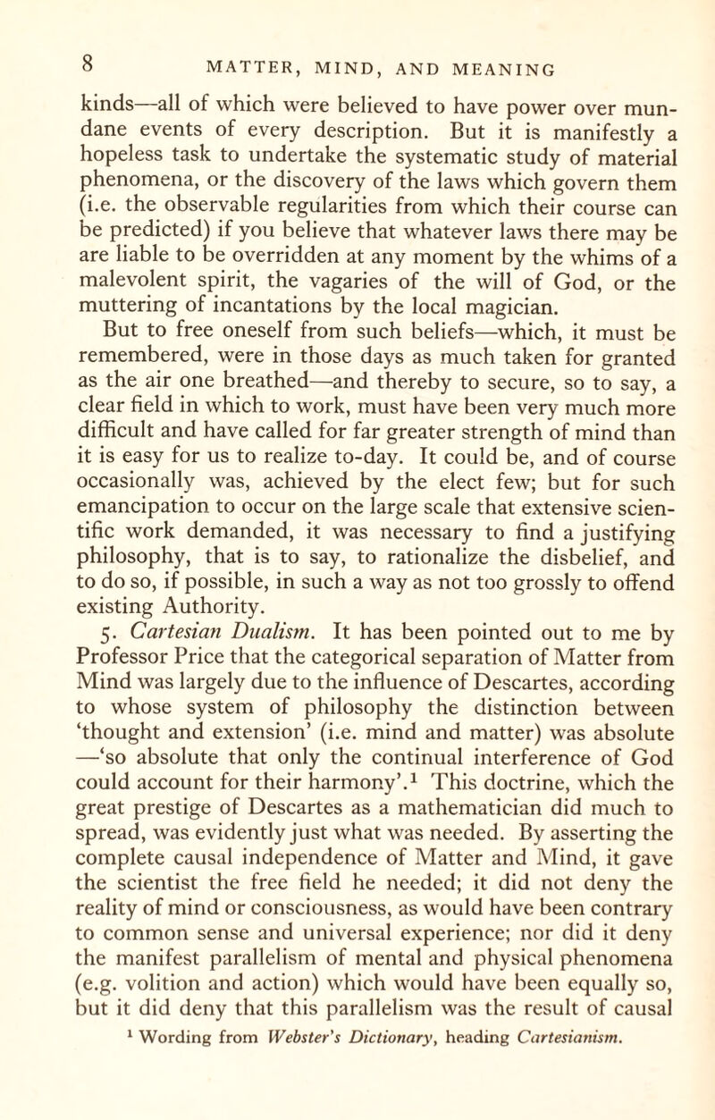 kinds—all of which were believed to have power over mun¬ dane events of every description. But it is manifestly a hopeless task to undertake the systematic study of material phenomena, or the discovery of the laws which govern them (i.e. the observable regularities from which their course can be predicted) if you believe that whatever laws there may be are liable to be overridden at any moment by the whims of a malevolent spirit, the vagaries of the will of God, or the muttering of incantations by the local magician. But to free oneself from such beliefs—which, it must be remembered, were in those days as much taken for granted as the air one breathed—and thereby to secure, so to say, a clear field in which to work, must have been very much more difficult and have called for far greater strength of mind than it is easy for us to realize to-day. It could be, and of course occasionally was, achieved by the elect few; but for such emancipation to occur on the large scale that extensive scien¬ tific work demanded, it was necessary to find a justifying philosophy, that is to say, to rationalize the disbelief, and to do so, if possible, in such a way as not too grossly to offend existing Authority. 5. Cartesian Dualism. It has been pointed out to me by Professor Price that the categorical separation of Matter from Mind was largely due to the influence of Descartes, according to whose system of philosophy the distinction between ‘thought and extension’ (i.e. mind and matter) was absolute —‘so absolute that only the continual interference of God could account for their harmony’.1 This doctrine, which the great prestige of Descartes as a mathematician did much to spread, was evidently just what was needed. By asserting the complete causal independence of Matter and Mind, it gave the scientist the free field he needed; it did not deny the reality of mind or consciousness, as would have been contrary to common sense and universal experience; nor did it deny the manifest parallelism of mental and physical phenomena (e.g. volition and action) which would have been equally so, but it did deny that this parallelism was the result of causal 1 Wording from Webster's Dictionary, heading Cartesianism.