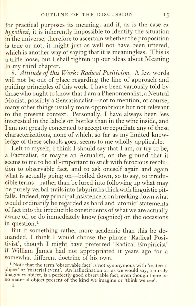 for practical purposes its meaning; and if, as is the case ex hypothesi, it is inherently impossible to identify the situation in the universe, therefore to ascertain whether the proposition is true or not, it might just as well not have been uttered, which is another way of saying that it is meaningless. This is a trifle loose, but I shall tighten up our ideas about Meaning in my third chapter. 8. Attitude of this Work: Radical Positivism. A few words will not be out of place regarding the line of approach and guiding principles of this work. I have been variously told by those who ought to know that I am a Phenomenalist, a Neutral Monist, possibly a Sensationalist—not to mention, of course, many other things usually more opprobrious but not relevant to the present context. Personally, I have always been less interested in the labels on bottles than in the wine inside, and I am not greatly concerned to accept or repudiate any of these characterizations, none of which, so far as my limited know¬ ledge of these schools goes, seems to me wholly applicable. Left to myself, I think I should say that I am, or try to be, a Factualist, or maybe an Actualist, on the ground that it seems to me to be all-important to stick with ferocious resolu¬ tion to observable fact, and to ask oneself again and again what is actually going on—boiled down, so to say, to irredu¬ cible terms—rather than be lured into following up what may be purely verbal trails into labyrinths thick with linguistic pit- falls. Indeed, my principal insistence is on breaking down what would ordinarily be regarded as hard and ‘atomic’ statements of fact into the irreducible constituents of what we are actually aware of, or do immediately know (cognize) on the occasions in question.1 But if something rather more academic than this be de¬ manded, I think I would choose the phrase ‘Radical Posi¬ tivist’, though I might have preferred ‘Radical Empiricist’ if William James had not appropriated it years ago for a somewhat different doctrine of his own. \ Note that the term ‘observable fact’ is not synonymous with ‘material object’ or ‘material event’. An hallucination or, as we would say, a purely imaginary object, is a perfectly good observable fact, even though there be no material object present of the kind we imagine or ‘think we see’.