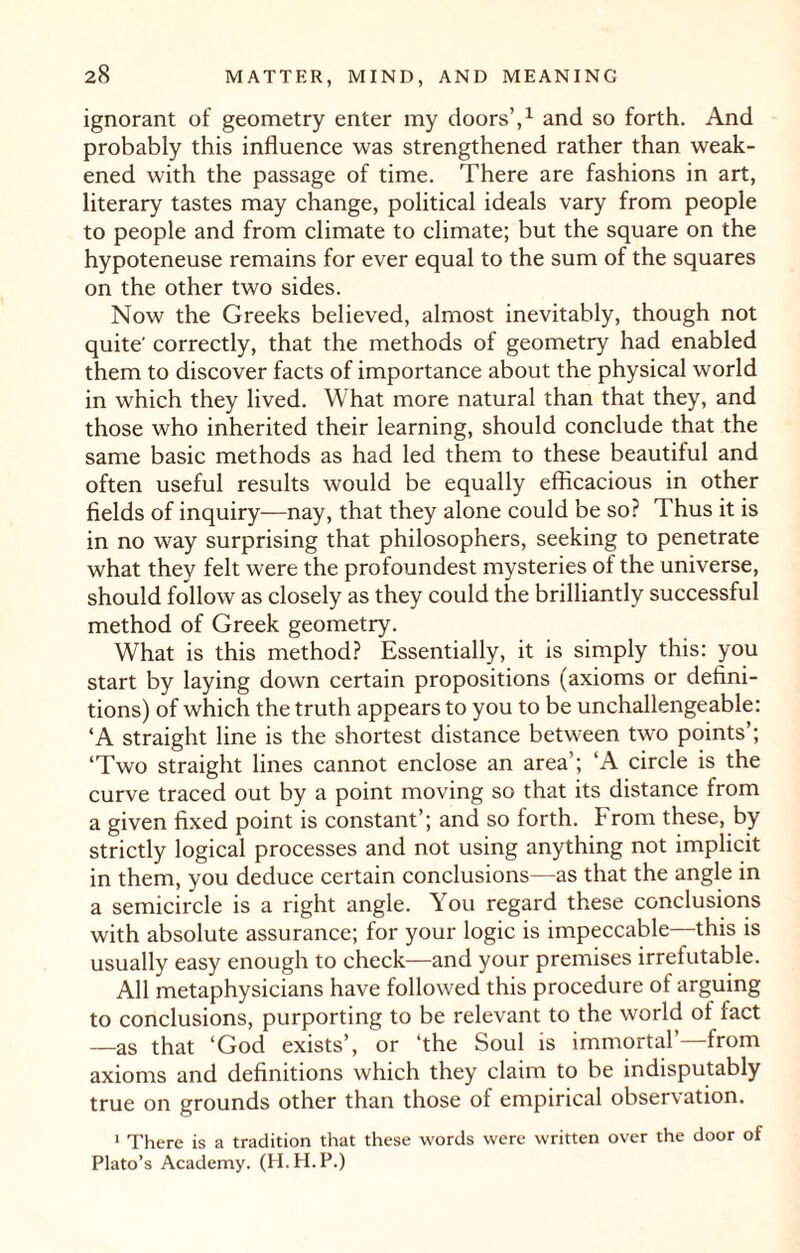 ignorant of geometry enter my doors’,1 and so forth. And probably this influence was strengthened rather than weak¬ ened with the passage of time. There are fashions in art, literary tastes may change, political ideals vary from people to people and from climate to climate; but the square on the hypoteneuse remains for ever equal to the sum of the squares on the other two sides. Now the Greeks believed, almost inevitably, though not quite' correctly, that the methods of geometry had enabled them to discover facts of importance about the physical world in which they lived. What more natural than that they, and those who inherited their learning, should conclude that the same basic methods as had led them to these beautiful and often useful results would be equally efficacious in other fields of inquiry—nay, that they alone could be so? Thus it is in no way surprising that philosophers, seeking to penetrate what they felt were the profoundest mysteries of the universe, should follow as closely as they could the brilliantly successful method of Greek geometry. What is this method? Essentially, it is simply this: you start by laying down certain propositions (axioms or defini¬ tions) of which the truth appears to you to be unchallengeable: ‘A straight line is the shortest distance between two points’; ‘Two straight lines cannot enclose an area’; ‘A circle is the curve traced out by a point moving so that its distance from a given fixed point is constant’; and so forth. From these, by strictly logical processes and not using anything not implicit in them, you deduce certain conclusions—as that the angle in a semicircle is a right angle. You regard these conclusions with absolute assurance; for your logic is impeccable—this is usually easy enough to check—and your premises irrefutable. All metaphysicians have followed this procedure of arguing to conclusions, purporting to be relevant to the world of fact —as that ‘God exists’, or ‘the Soul is immortal’ from axioms and definitions which they claim to be indisputably true on grounds other than those of empirical observation. 1 There is a tradition that these words were written over the door of Plato’s Academy. (H.H.P.)