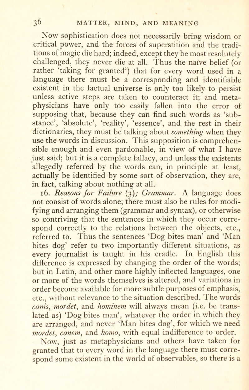 Now sophistication does not necessarily bring wisdom or critical power, and the forces of superstition and the tradi¬ tions of magic die hard; indeed, except they be most resolutely challenged, they never die at all. Thus the naive belief (or rather ‘taking for granted’) that for every word used in a language there must be a corresponding and identifiable existent in the factual universe is only too likely to persist unless active steps are taken to counteract it; and meta¬ physicians have only too easily fallen into the error of supposing that, because they can find such words as ‘sub¬ stance’, ‘absolute’, ‘reality’, ‘essence’, and the rest in their dictionaries, they must be talking about something when they use the words in discussion. This supposition is comprehen¬ sible enough and even pardonable, in view of what I have just said; but it is a complete fallacy, and unless the existents allegedly referred by the words can, in principle at least, actually be identified by some sort of observation, they are, in fact, talking about nothing at all. 16. Reaso?is for Failure (3); Grammar. A language does not consist of v/ords alone; there must also be rules for modi¬ fying and arranging them (grammar and syntax), or otherwise so contriving that the sentences in which they occur corre¬ spond correctly to the relations between the objects, etc., referred to. Thus the sentences ‘Dog bites man’ and ‘Man bites dog’ refer to two importantly different situations, as every journalist is taught in his cradle. In English this difference is expressed by changing the order of the words; but in Latin, and other more highly inflected languages, one or more of the words themselves is altered, and variations in order become available for more subtle purposes of emphasis, etc., without relevance to the situation described. The words canis, mordet, and hominem will always mean (i.e. be trans¬ lated as) ‘Dog bites man’, whatever the order in which they are arranged, and never ‘Man bites dog’, for which we need mordet, canem, and homo, with equal indifference to order. Now, just as metaphysicians and others have taken for granted that to every word in the language there must corre¬ spond some existent in the world of observables, so there is a