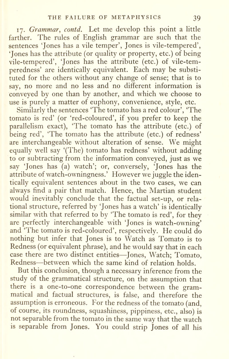 17. Grammar, contd. Let me develop this point a little farther. The rules of English grammar are such that the sentences 'Jones has a vile temper’, Jones is vile-tempered’, ‘Jones has the attribute (or quality or property, etc.) of being vile-tempered’, 'Jones has the attribute (etc.) of vile-tem- peredness’ are identically equivalent. Each may be substi¬ tuted for the others without any change of sense; that is to say, no more and no less and no different information is conveyed by one than by another, and which we choose to use is purely a matter of euphony, convenience, style, etc. Similarly the sentences ‘The tomato has a red colour’, ‘The tomato is red’ (or ‘red-coloured’, if you prefer to keep the parallelism exact), ‘The tomato has the attribute (etc.) of being red’, ‘The tomato has the attribute (etc.) of redness’ are interchangeable without alteration of sense. We might equally well say ‘(The) tomato has redness’ without adding to or subtracting from the information conveyed, just as we say ‘Jones has (a) watch’; or, conversely, ‘Jones has the attribute of watch-owningness.’ However we juggle the iden¬ tically equivalent sentences about in the two cases, we can always find a pair that match. Hence, the Martian student would inevitably conclude that the factual set-up, or rela¬ tional structure, referred by ‘Jones has a watch’ is identically similar with that referred to by ‘The tomato is red’, for they are perfectly interchangeable with ‘Jones is watch-owning’ and ‘The tomato is red-coloured’, respectively. He could do nothing but infer that Jones is to Watch as Tomato is to Redness (or equivalent phrase), and he would say that in each case there are two distinct entities—Jones, Watch; Tomato, Redness—between which the same kind of relation holds. But this conclusion, though a necessary inference from the study of the grammatical structure, on the assumption that there is a one-to-one correspondence between the gram¬ matical and factual structures, is false, and therefore the assumption is erroneous. For the redness of the tomato (and, of course, its roundness, squashiness, pippiness, etc., also) is not separable from the tomato in the same way that the watch is separable from Jones. You could strip Jones of all his