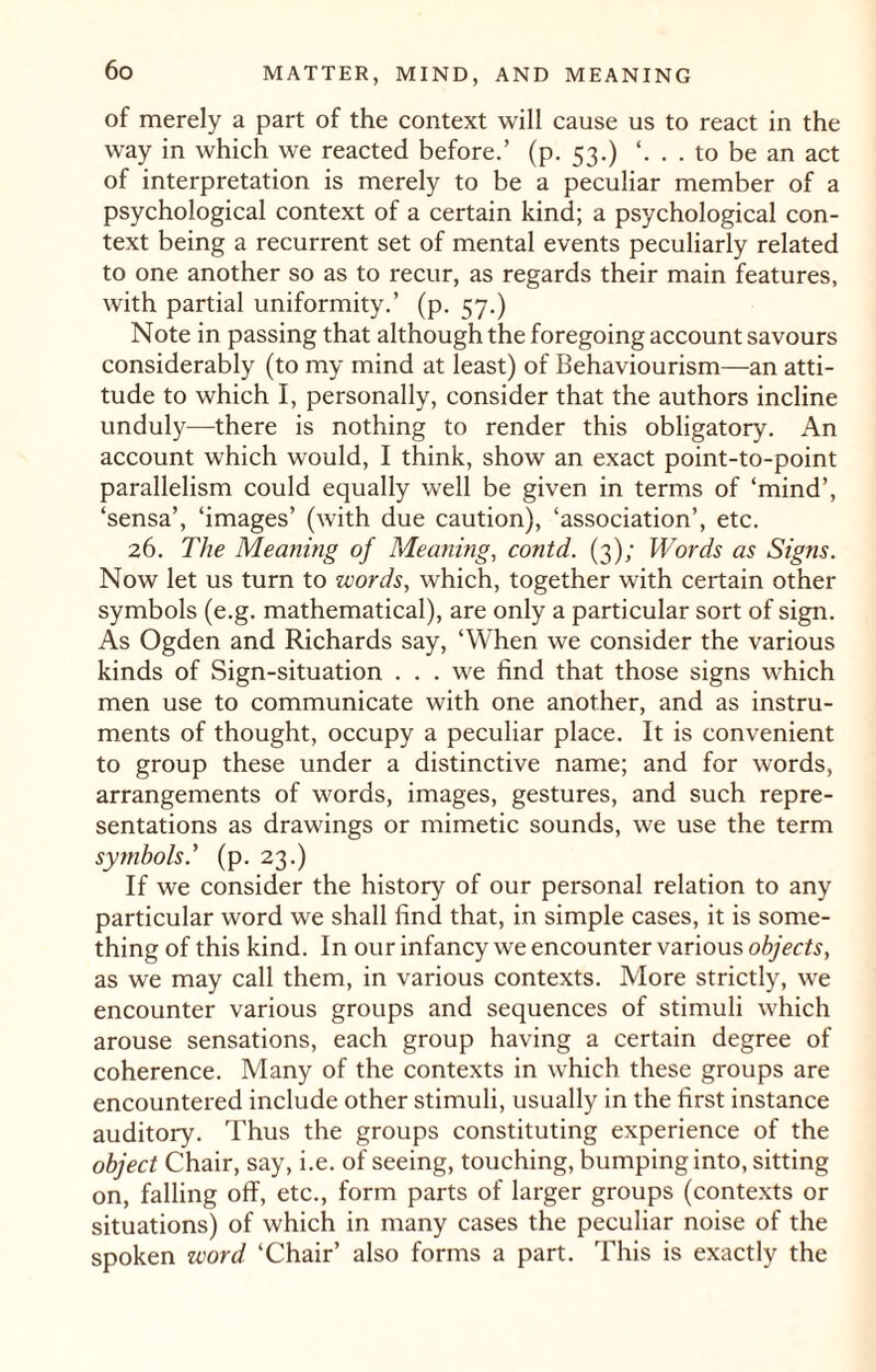 of merely a part of the context will cause us to react in the way in which we reacted before.’ (p. 53.) . to be an act of interpretation is merely to be a peculiar member of a psychological context of a certain kind; a psychological con¬ text being a recurrent set of mental events peculiarly related to one another so as to recur, as regards their main features, with partial uniformity.’ (p. 57.) Note in passing that although the foregoing account savours considerably (to my mind at least) of Behaviourism—an atti¬ tude to which I, personally, consider that the authors incline unduly—there is nothing to render this obligatory. An account which would, I think, show an exact point-to-point parallelism could equally well be given in terms of ‘mind’, ‘sensa’, ‘images’ (with due caution), ‘association’, etc. 26. The Meaning of Meaning, conid. (3); Words as Signs. Now let us turn to words, which, together with certain other symbols (e.g. mathematical), are only a particular sort of sign. As Ogden and Richards say, ‘When we consider the various kinds of Sign-situation ... we find that those signs which men use to communicate with one another, and as instru¬ ments of thought, occupy a peculiar place. It is convenient to group these under a distinctive name; and for words, arrangements of words, images, gestures, and such repre¬ sentations as drawings or mimetic sounds, we use the term symbols' (p. 23.) If we consider the history of our personal relation to any particular word we shall find that, in simple cases, it is some¬ thing of this kind. In our infancy we encounter various objects, as we may call them, in various contexts. More strictly, we encounter various groups and sequences of stimuli which arouse sensations, each group having a certain degree of coherence. Many of the contexts in which these groups are encountered include other stimuli, usually in the first instance auditory. Thus the groups constituting experience of the object Chair, say, i.e. of seeing, touching, bumping into, sitting on, falling off, etc., form parts of larger groups (contexts or situations) of which in many cases the peculiar noise of the spoken zvord ‘Chair’ also forms a part. This is exactly the