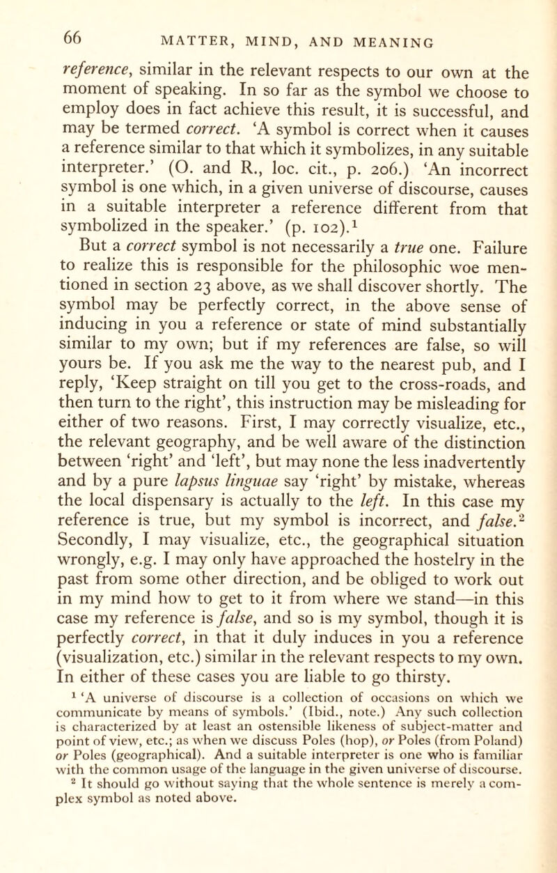 reference, similar in the relevant respects to our own at the moment of speaking. In so far as the symbol we choose to employ does in fact achieve this result, it is successful, and may be termed correct. ‘A symbol is correct when it causes a reference similar to that which it symbolizes, in any suitable interpreter.’ (O. and R., loc. cit., p. 206.) ‘An incorrect symbol is one which, in a given universe of discourse, causes in a suitable interpreter a reference different from that symbolized in the speaker.’ (p. 102).1 But a correct symbol is not necessarily a true one. P'ailure to realize this is responsible for the philosophic woe men¬ tioned in section 23 above, as we shall discover shortly. The symbol may be perfectly correct, in the above sense of inducing in you a reference or state of mind substantially similar to my own; but if my references are false, so will yours be. If you ask me the way to the nearest pub, and I reply, ‘Keep straight on till you get to the cross-roads, and then turn to the right’, this instruction may be misleading for either of two reasons. First, I may correctly visualize, etc., the relevant geography, and be well aware of the distinction between ‘right’ and ‘left’, but may none the less inadvertently and by a pure lapsus linguae say ‘right’ by mistake, whereas the local dispensary is actually to the left. In this case my reference is true, but my symbol is incorrect, and false.2 Secondly, I may visualize, etc., the geographical situation wrongly, e.g. I may only have approached the hostelry in the past from some other direction, and be obliged to work out in my mind how to get to it from where we stand—in this case my reference is false, and so is my symbol, though it is perfectly correct, in that it duly induces in you a reference (visualization, etc.) similar in the relevant respects to my own. In either of these cases you are liable to go thirsty. 1 ‘A universe of discourse is a collection of occasions on which we communicate by means of symbols.’ (Ibid., note.) Any such collection is characterized by at least an ostensible likeness of subject-matter and point of view, etc.; as when we discuss Poles (hop), or Poles (from Poland) or Poles (geographical). And a suitable interpreter is one who is familiar with the common usage of the language in the given universe of discourse. 2 It should go without saying that the whole sentence is merely a com¬ plex symbol as noted above.