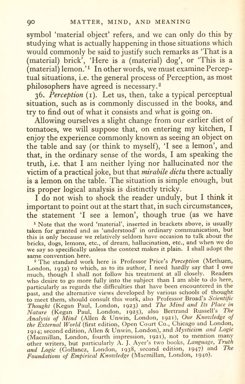 symbol ‘material object’ refers, and we can only do this by studying what is actually happening in those situations which would commonly be said to justify such remarks as ‘That is a (material) brick’, ‘Here is a (material) dog’, or ‘This is a (material) lemon.’1 In other words, we must examine Percep¬ tual situations, i.e. the general process of Perception, as most philosophers have agreed is necessary.2 36. Perception (1). Let us, then, take a typical perceptual situation, such as is commonly discussed in the books, and try to find out of what it consists and what is going on. Allowing ourselves a slight change from our earlier diet of tomatoes, we will suppose that, on entering my kitchen, I enjoy the experience commonly known as seeing an object on the table and say (or think to myself), ‘I see a lemon’, and that, in the ordinary sense of the words, I am speaking the truth, i.e. that I am neither lying nor hallucinated nor the victim of a practical joke, but that mirabile ciictu there actually is a lemon on the table. The situation is simple enough, but its proper logical analysis is distinctly tricky. I do not wish to shock the reader unduly, but I think it important to point out at the start that, in such circumstances, the statement ‘I see a lemon’, though true (as we have 1 Note that the word ‘material’, inserted in brackets above, is usually taken for granted and as ‘understood’ in ordinary communication, but this is only because we relatively seldom have occasion to talk about the bricks, dogs, lemons, etc., of dream, hallucination, etc., and when we do we say so specifically unless the context makes it plain. I shall adopt the same convention here. 2 The standard work here is Professor Price’s Perception (Methuen, London, 1932) to which, as to its author, I need hardly say that I owe much, though I shall not follow his treatment at all closely. Readers who desire to go more fully into the subject than I am able to do here, particularly as regards the difficulties that have been encountered in the past, and the alternative views developed by various schools of thought to meet them, should consult this work, also Professor Broad’s Scientific Thought (Kegan Paul, London, 1923) and The Mind and Its Place in Nature (Kegan Paul, London, 1925), also Bertrand Russell’s The Analysis of Mind (Allen & Unwin, London, 1921), Our Knoivledge of the External World (first edition, Open Court Co., Chicago and London, 1914; second edition, Allen & Unwin, London), and Mysticism and Logic (Macmillan, London, fourth impression, 1921), not to mention many other writers, but particularly A. J. Ayer’s two books, Language, Truth and Logic (Gollancz, London, 1938, second edition, 1947) ar»d The Foundations of Empirical Knoivledge (Macmillan, London, 194°)•