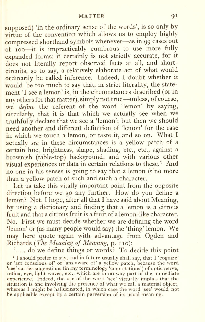 supposed) ‘in the ordinary sense of the words’, is so only by virtue of the convention which allows us to employ highly compressed shorthand symbols whenever—as in 99 cases out of 100—it is impracticably cumbrous to use more fully expanded forms: it certainly is not strictly accurate, for it does not literally report observed facts at all, and short- circuits, so to say, a relatively elaborate act of what would ordinarily be called inference. Indeed, I doubt whether it would be too much to say that, in strict literality, the state¬ ment ‘I see a lemon’ is, in the circumstances described (or in any others for that matter), simply not true—unless, of course, we define the referent of the word ‘lemon’ by saying, circularly, that it is that which we actually see when we truthfully declare that we see a ‘lemon’; but then we should need another and different definition of ‘lemon’ for the case in which we touch a lemon, or taste it, and so on. What I actually see in these circumstances is a yellow patch of a certain hue, brightness, shape, shading, etc., etc., against a brownish (table-top) background, and with various other visual experiences or data in certain relations to these.1 And no one in his senses is going to say that a lemon is no more than a yellow patch of such and such a character. Let us take this vitally important point from the opposite direction before we go any further. How do you define a lemon? Not, I hope, after all that I have said about Meaning, by using a dictionary and finding that a lemon is a citrous fruit and that a citrous fruit is a fruit of a lemon-like character. No. First we must decide whether we are defining the word ‘lemon’ or (as many people would say) the ‘thing’ lemon. We may here quote again with advantage from Ogden and Richards (The Meaning of Meaning, p. no): ‘. . . do we define things or words? To decide this point 1 I should prefer to say, and in future usually shall say, that I ‘cognize’ or ‘am conscious of’ or ‘am aware of’ a yellow patch, because the word ‘see’ carries suggestions (in my terminology ‘connotations’) of optic nerve, retina, eye, light-waves, etc., which are in no way part of the immediate experience. Indeed, the use of the word ‘see’ virtually implies that the situation is one involving the presence of what we call a material object, whereas I might be hallucinated, in which case the word ‘see’ would not be applicable except by a certain perversion of its usual meaning.