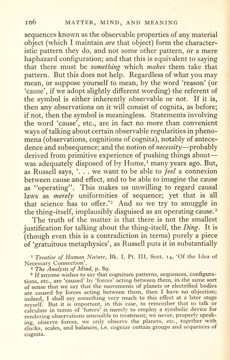 sequences known as the observable properties of any material object (which I maintain are that object) form the character¬ istic pattern they do, and not some other pattern, or a mere haphazard configuration; and that this is equivalent to saying that there must be something which makes them take that pattern. But this does not help. Regardless of what you may mean, or suppose yourself to mean, by the word ‘reason’ (or ‘cause’, if we adopt slightly different wording) the referent of the symbol is either inherently observable or not. If it is, then any observations on it will consist of cognita, as before; if not, then the symbol is meaningless. Statements involving the word ‘cause’, etc., are in fact no more than convenient ways of talking about certain observable regularities in pheno¬ mena (observations, cognitions of cognita), notably of antece¬ dence and subsequence; and the notion of necessity—probably derived from primitive experience of pushing things about— was adequately disposed of by Hume,1 many years ago. But, as Russell says, ‘. . . we want to be able to feel a connexion between cause and effect, and to be able to imagine the cause as “operating”. This makes us unwilling to regard causal laws as merely uniformities of sequence; yet that is all that science has to offer.’2 And so we try to smuggle in the thing-itself, implausibly disguised as an operating cause.3 The truth of the matter is that there is not the smallest justification for talking about the thing-itself, the Ding. It is (though even this is a contradiction in terms) purely a piece of ‘gratuitous metaphysics’, as Russell puts it in substantially 1 Treatise of Human Nature, Bk. I, Pt. Ill, Sect. 14, ‘Of the Idea of Necessary Connection’. 2 The Analysis of Mind, p. 89. 3 If anyone wishes to say that cognitum patterns, sequences, configura¬ tions, etc., are ‘caused’ by ‘forces’ acting between them, in the same sort of sense that we say that the movements of planets or electrified bodies are caused by forces acting between them, then I have no objection; indeed, I shall say something very much to this effect at a later stage myself. But it is important, in this case, to remember that to talk or calculate in terms of ‘forces’ is merely to employ a symbolic device for rendering observations amenable to treatment; we never, properly speak¬ ing, observe forces, we only observe the planets, etc., together with clocks, scales, and balances, i.e. cognize certain groups and sequences of cognita.