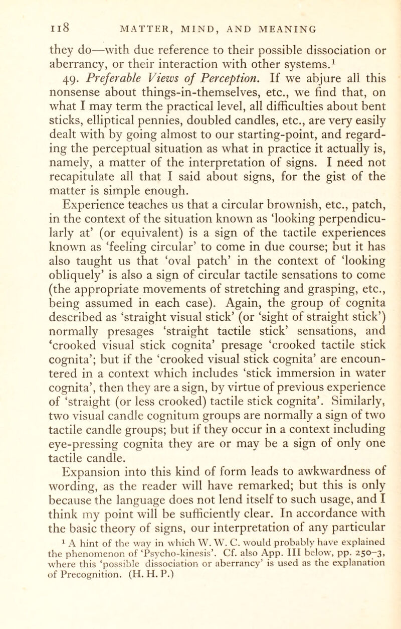 they do—with due reference to their possible dissociation or aberrancy, or their interaction with other systems.1 49. Preferable Views of Perception. If we abjure all this nonsense about things-in-themselves, etc., we find that, on what I may term the practical level, all difficulties about bent sticks, elliptical pennies, doubled candles, etc., are very easily dealt with by going almost to our starting-point, and regard¬ ing the perceptual situation as what in practice it actually is, namely, a matter of the interpretation of signs. I need not recapitulate all that I said about signs, for the gist of the matter is simple enough. Experience teaches us that a circular brownish, etc., patch, in the context of the situation known as ‘looking perpendicu¬ larly at’ (or equivalent) is a sign of the tactile experiences known as ‘feeling circular’ to come in due course; but it has also taught us that ‘oval patch’ in the context of ‘looking obliquely’ is also a sign of circular tactile sensations to come (the appropriate movements of stretching and grasping, etc., being assumed in each case). Again, the group of cognita described as ‘straight visual stick’ (or ‘sight of straight stick’) normally presages ‘straight tactile stick’ sensations, and ‘crooked visual stick cognita’ presage ‘crooked tactile stick cognita’; but if the ‘crooked visual stick cognita’ are encoun¬ tered in a context which includes ‘stick immersion in water cognita’, then they are a sign, by virtue of previous experience of ‘straight (or less crooked) tactile stick cognita’. Similarly, two visual candle cognitum groups are normally a sign of two tactile candle groups; but if they occur in a context including eye-pressing cognita they are or may be a sign of only one tactile candle. Expansion into this kind of form leads to awkwardness of wording, as the reader will have remarked; but this is only because the language does not lend itself to such usage, and I think my point will be sufficiently clear. In accordance with the basic theory of signs, our interpretation of any particular 1 A hint of the way in which YV. W. C. would probably have explained the phenomenon of ‘Psycho-kinesis’. Cf. also App. Ill below, pp. 250-3, where this ‘possible dissociation or aberrancy’ is used as the explanation of Precognition. (H. H. P.)