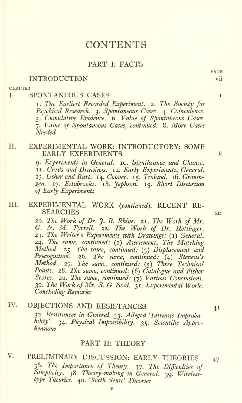 CONTENTS PART I: FACTS INTRODUCTION R SPONTANEOUS CASES i. The Earliest Recorded Experiment. 2. The Society for Psychical Research. 3. Spontaneous Cases. 4. Coincidence. 5. Cunndative Evidence. 6. Value of Spontaneous Cases. 7. Value of Spontaneous Cases, continued. 8. More Cases Needed EXPERIMENTAL WORK: INTRODUCTORY: SOME EARLY EXPERIMENTS 9. Experiments in General. 10. Significance and Chance. 11. Cards and Drawings. 12. Early Experiments, General. 13. Usher and Burt. 14. Coover. 15. Troland. 16. Gronin¬ gen. 17. Estabrooks. 18. Jephson. 19. Short Discussion of Early Experiments EXPERIMENTAL WORK {continued): RECENT RE¬ SEARCHES 20. The Work of Dr. J. B. Rhine. 21. The Work of Mr. G. N. M. Tyrrell. 22. The Work of Dr. Hettinger. 23. The Writer’s Experiments with Drawings: (1) General. 24. The same, continued: (2) Assessment, The Matching Method. 25. The same, continued: (3) Displacement and Precognition. 26. The same, continued: (4) Stevens's Method. 27. The same, continued: (5) Three Technical Points. 28. The same, continued: (6) Catalogue and Fisher Scores. 29. The same, continued: (7) Various Conclusions. 30. The Work of Mr. S. G. Soal. 31. Experimental Work: Concluding Remarks OBJECTIONS AND RESISTANCES 32. Resistances in General. 33. Alleged ‘Intrinsic Improba¬ bility'. 34. Physical Impossibility. 35. Scientific Appre¬ hensions PART II: THEORY PRELIMINARY DISCUSSION: EARLY THEORIES 36- The Importance of Theory. 37. The Difficulties of Simplicity. 38. Theory-making in General. 39. Wireless- type Theories. 40. ‘Sixth Sense’ Theories