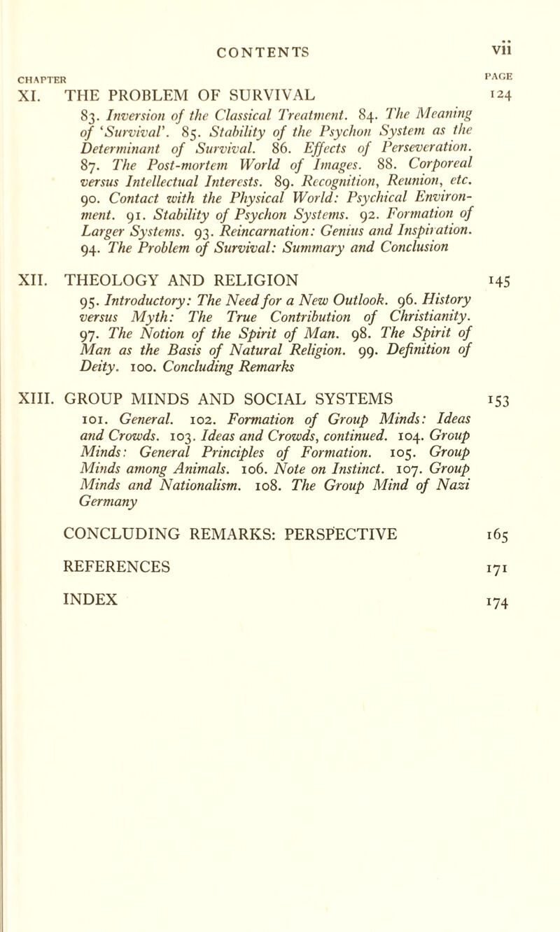 CHAPTER XI. THE PROBLEM OF SURVIVAL 83. Inversion of the Classical Treatment. 84. The Meaning of ‘Survival'. 85. Stability of the Psychon System as the Determinant of Survival. 86. Effects of Perseveration. 87. The Post-mortem World of Images. 88. Corporeal versus Intellectual Interests. 89. Recognition, Reunion, etc. 90. Contact with the Physical World: Psychical Environ¬ ment. 91. Stability of Psychon Systems. 92. Formation of Larger Systems. 93. Reincarnation: Genius and Inspiration. 94. The Problem of Survival: Summary and Conclusion XII. THEOLOGY AND RELIGION 95. Introductory: The Need for a New Outlook. 96. History versus Myth: The True Contribution of Christianity. 97. The Notion of the Spirit of Man. 98. The Spirit of Man as the Basis of Natural Religion. 99. Definition of Deity. 100. Concluding Remarks XIII. GROUP MINDS AND SOCIAL SYSTEMS 101. General. 102. Formation of Group Minds: Ideas and Crowds. 103. Ideas and Crowds, continued. 104. Group Minds: General Principles of Formation. 105. Group Minds among Animals. 106. Note on Instinct. 107. Group Minds and Nationalism. 108. The Group Mind of Nazi Germany CONCLUDING REMARKS: PERSPECTIVE REFERENCES PAGE 124 145 x53 165 171 INDEX !74